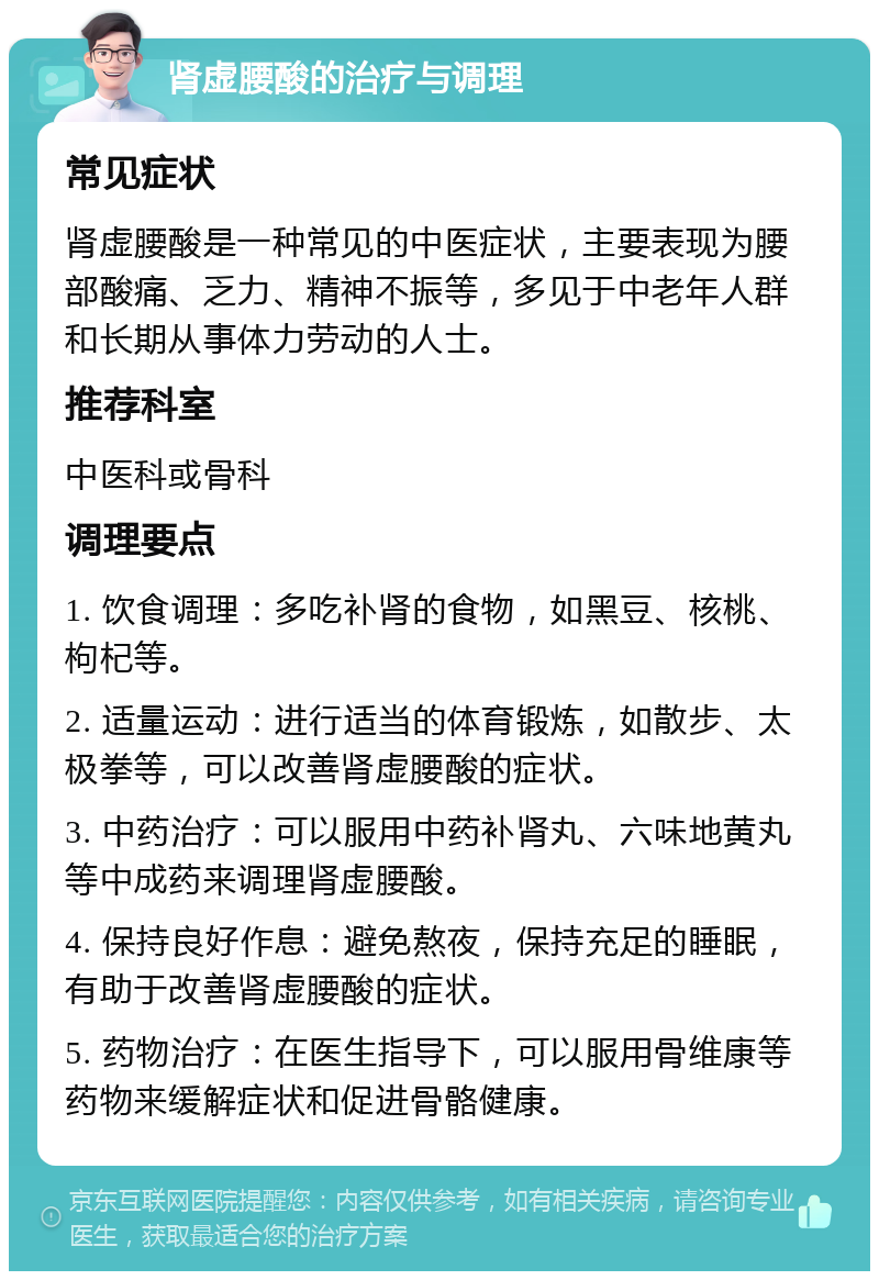 肾虚腰酸的治疗与调理 常见症状 肾虚腰酸是一种常见的中医症状，主要表现为腰部酸痛、乏力、精神不振等，多见于中老年人群和长期从事体力劳动的人士。 推荐科室 中医科或骨科 调理要点 1. 饮食调理：多吃补肾的食物，如黑豆、核桃、枸杞等。 2. 适量运动：进行适当的体育锻炼，如散步、太极拳等，可以改善肾虚腰酸的症状。 3. 中药治疗：可以服用中药补肾丸、六味地黄丸等中成药来调理肾虚腰酸。 4. 保持良好作息：避免熬夜，保持充足的睡眠，有助于改善肾虚腰酸的症状。 5. 药物治疗：在医生指导下，可以服用骨维康等药物来缓解症状和促进骨骼健康。