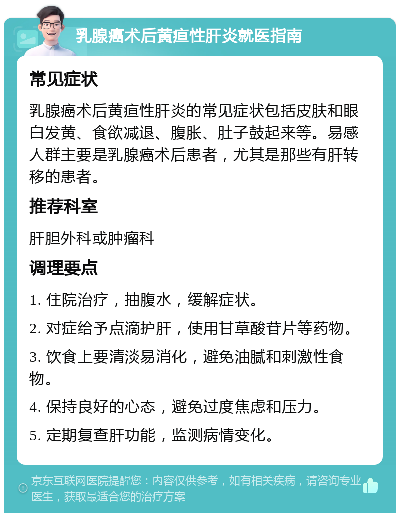 乳腺癌术后黄疸性肝炎就医指南 常见症状 乳腺癌术后黄疸性肝炎的常见症状包括皮肤和眼白发黄、食欲减退、腹胀、肚子鼓起来等。易感人群主要是乳腺癌术后患者，尤其是那些有肝转移的患者。 推荐科室 肝胆外科或肿瘤科 调理要点 1. 住院治疗，抽腹水，缓解症状。 2. 对症给予点滴护肝，使用甘草酸苷片等药物。 3. 饮食上要清淡易消化，避免油腻和刺激性食物。 4. 保持良好的心态，避免过度焦虑和压力。 5. 定期复查肝功能，监测病情变化。