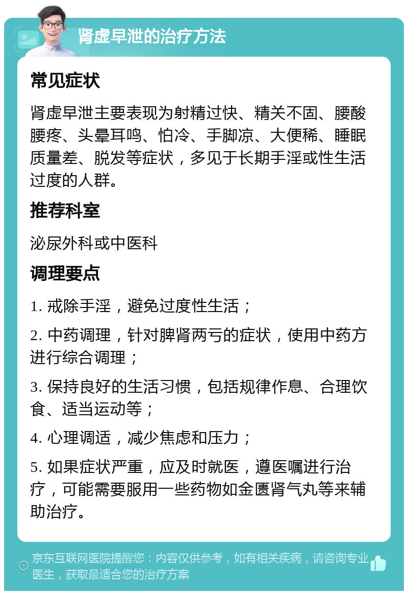 肾虚早泄的治疗方法 常见症状 肾虚早泄主要表现为射精过快、精关不固、腰酸腰疼、头晕耳鸣、怕冷、手脚凉、大便稀、睡眠质量差、脱发等症状，多见于长期手淫或性生活过度的人群。 推荐科室 泌尿外科或中医科 调理要点 1. 戒除手淫，避免过度性生活； 2. 中药调理，针对脾肾两亏的症状，使用中药方进行综合调理； 3. 保持良好的生活习惯，包括规律作息、合理饮食、适当运动等； 4. 心理调适，减少焦虑和压力； 5. 如果症状严重，应及时就医，遵医嘱进行治疗，可能需要服用一些药物如金匮肾气丸等来辅助治疗。