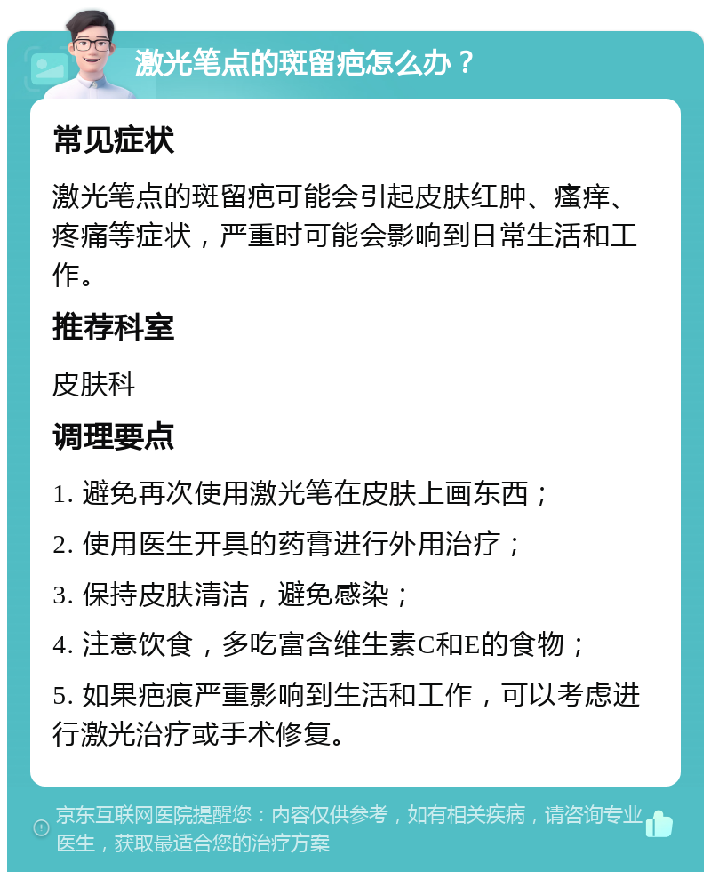 激光笔点的斑留疤怎么办？ 常见症状 激光笔点的斑留疤可能会引起皮肤红肿、瘙痒、疼痛等症状，严重时可能会影响到日常生活和工作。 推荐科室 皮肤科 调理要点 1. 避免再次使用激光笔在皮肤上画东西； 2. 使用医生开具的药膏进行外用治疗； 3. 保持皮肤清洁，避免感染； 4. 注意饮食，多吃富含维生素C和E的食物； 5. 如果疤痕严重影响到生活和工作，可以考虑进行激光治疗或手术修复。