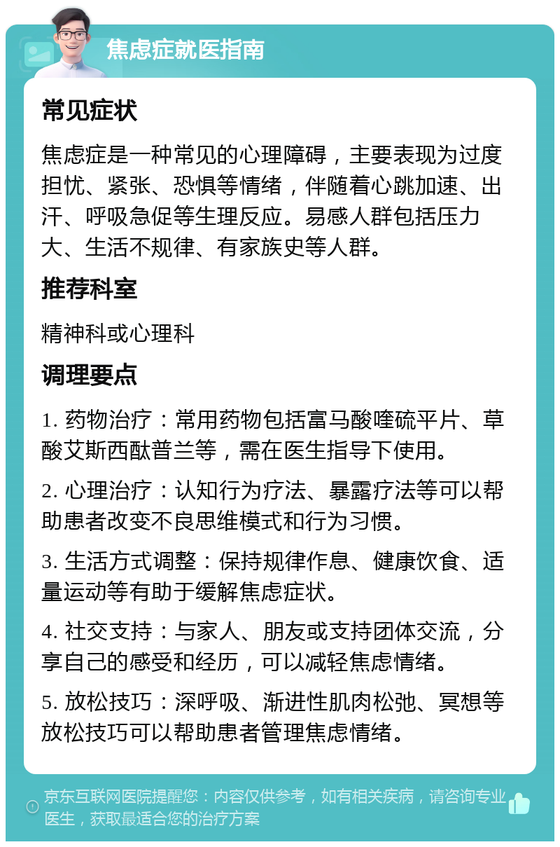 焦虑症就医指南 常见症状 焦虑症是一种常见的心理障碍，主要表现为过度担忧、紧张、恐惧等情绪，伴随着心跳加速、出汗、呼吸急促等生理反应。易感人群包括压力大、生活不规律、有家族史等人群。 推荐科室 精神科或心理科 调理要点 1. 药物治疗：常用药物包括富马酸喹硫平片、草酸艾斯西酞普兰等，需在医生指导下使用。 2. 心理治疗：认知行为疗法、暴露疗法等可以帮助患者改变不良思维模式和行为习惯。 3. 生活方式调整：保持规律作息、健康饮食、适量运动等有助于缓解焦虑症状。 4. 社交支持：与家人、朋友或支持团体交流，分享自己的感受和经历，可以减轻焦虑情绪。 5. 放松技巧：深呼吸、渐进性肌肉松弛、冥想等放松技巧可以帮助患者管理焦虑情绪。