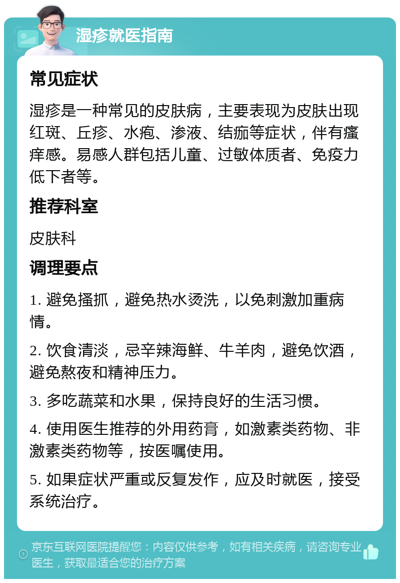 湿疹就医指南 常见症状 湿疹是一种常见的皮肤病，主要表现为皮肤出现红斑、丘疹、水疱、渗液、结痂等症状，伴有瘙痒感。易感人群包括儿童、过敏体质者、免疫力低下者等。 推荐科室 皮肤科 调理要点 1. 避免搔抓，避免热水烫洗，以免刺激加重病情。 2. 饮食清淡，忌辛辣海鲜、牛羊肉，避免饮酒，避免熬夜和精神压力。 3. 多吃蔬菜和水果，保持良好的生活习惯。 4. 使用医生推荐的外用药膏，如激素类药物、非激素类药物等，按医嘱使用。 5. 如果症状严重或反复发作，应及时就医，接受系统治疗。