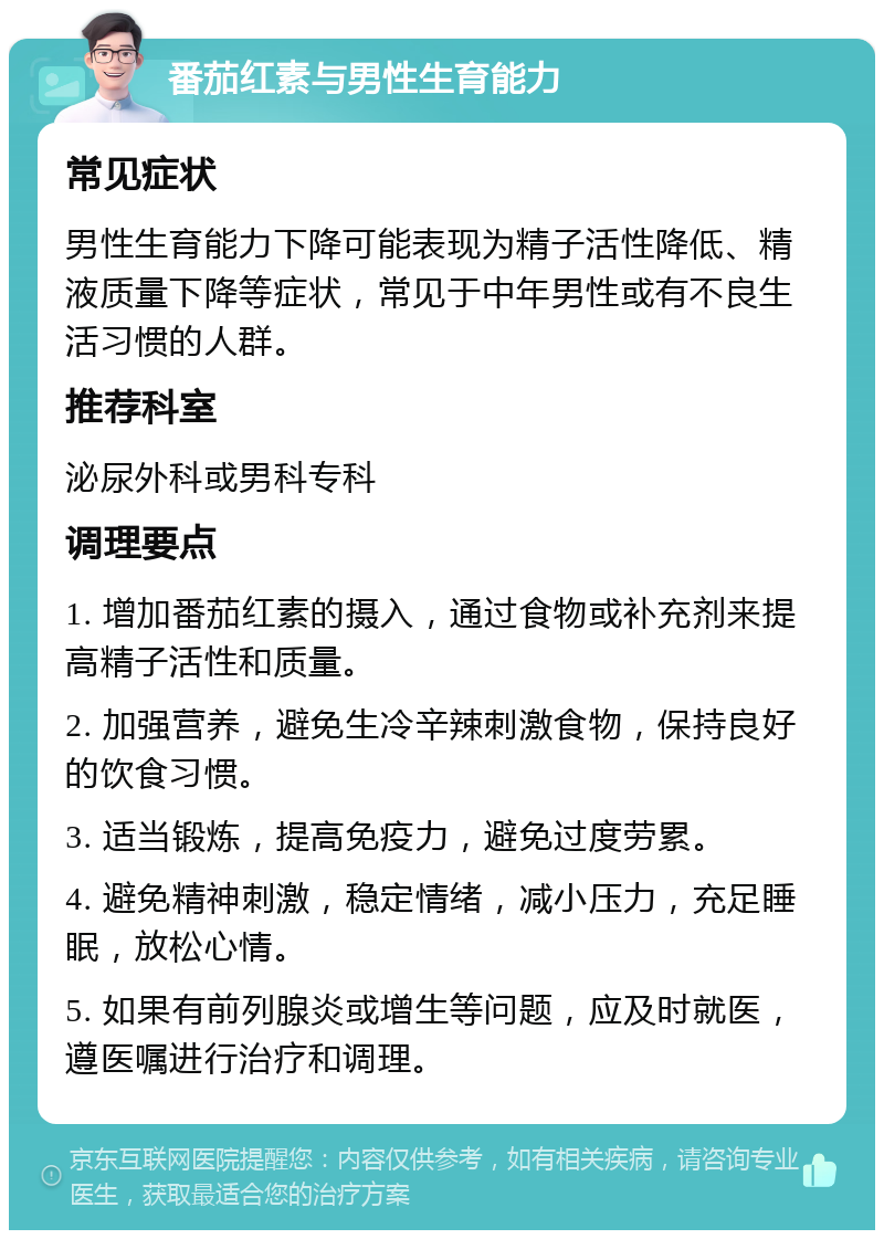 番茄红素与男性生育能力 常见症状 男性生育能力下降可能表现为精子活性降低、精液质量下降等症状，常见于中年男性或有不良生活习惯的人群。 推荐科室 泌尿外科或男科专科 调理要点 1. 增加番茄红素的摄入，通过食物或补充剂来提高精子活性和质量。 2. 加强营养，避免生冷辛辣刺激食物，保持良好的饮食习惯。 3. 适当锻炼，提高免疫力，避免过度劳累。 4. 避免精神刺激，稳定情绪，减小压力，充足睡眠，放松心情。 5. 如果有前列腺炎或增生等问题，应及时就医，遵医嘱进行治疗和调理。