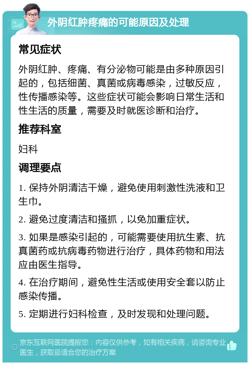 外阴红肿疼痛的可能原因及处理 常见症状 外阴红肿、疼痛、有分泌物可能是由多种原因引起的，包括细菌、真菌或病毒感染，过敏反应，性传播感染等。这些症状可能会影响日常生活和性生活的质量，需要及时就医诊断和治疗。 推荐科室 妇科 调理要点 1. 保持外阴清洁干燥，避免使用刺激性洗液和卫生巾。 2. 避免过度清洁和搔抓，以免加重症状。 3. 如果是感染引起的，可能需要使用抗生素、抗真菌药或抗病毒药物进行治疗，具体药物和用法应由医生指导。 4. 在治疗期间，避免性生活或使用安全套以防止感染传播。 5. 定期进行妇科检查，及时发现和处理问题。