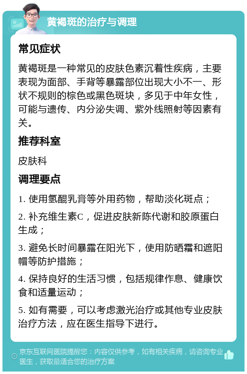 黄褐斑的治疗与调理 常见症状 黄褐斑是一种常见的皮肤色素沉着性疾病，主要表现为面部、手背等暴露部位出现大小不一、形状不规则的棕色或黑色斑块，多见于中年女性，可能与遗传、内分泌失调、紫外线照射等因素有关。 推荐科室 皮肤科 调理要点 1. 使用氢醌乳膏等外用药物，帮助淡化斑点； 2. 补充维生素C，促进皮肤新陈代谢和胶原蛋白生成； 3. 避免长时间暴露在阳光下，使用防晒霜和遮阳帽等防护措施； 4. 保持良好的生活习惯，包括规律作息、健康饮食和适量运动； 5. 如有需要，可以考虑激光治疗或其他专业皮肤治疗方法，应在医生指导下进行。