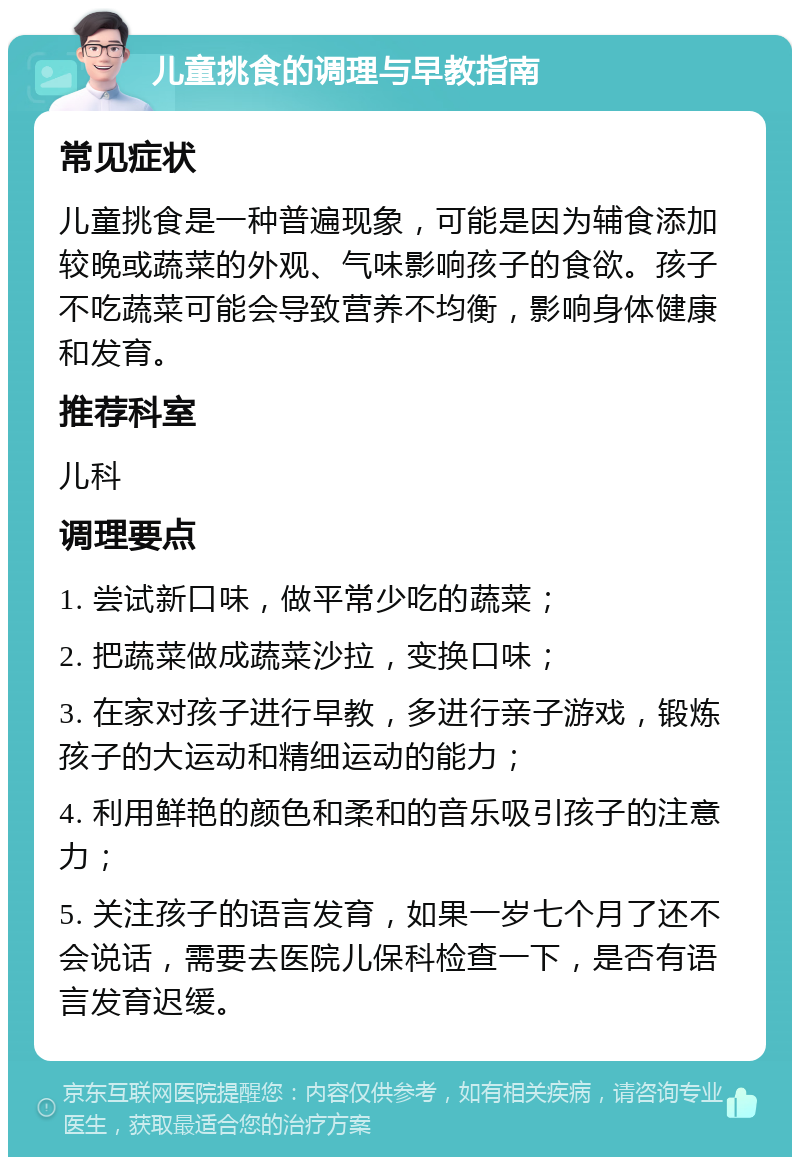 儿童挑食的调理与早教指南 常见症状 儿童挑食是一种普遍现象，可能是因为辅食添加较晚或蔬菜的外观、气味影响孩子的食欲。孩子不吃蔬菜可能会导致营养不均衡，影响身体健康和发育。 推荐科室 儿科 调理要点 1. 尝试新口味，做平常少吃的蔬菜； 2. 把蔬菜做成蔬菜沙拉，变换口味； 3. 在家对孩子进行早教，多进行亲子游戏，锻炼孩子的大运动和精细运动的能力； 4. 利用鲜艳的颜色和柔和的音乐吸引孩子的注意力； 5. 关注孩子的语言发育，如果一岁七个月了还不会说话，需要去医院儿保科检查一下，是否有语言发育迟缓。