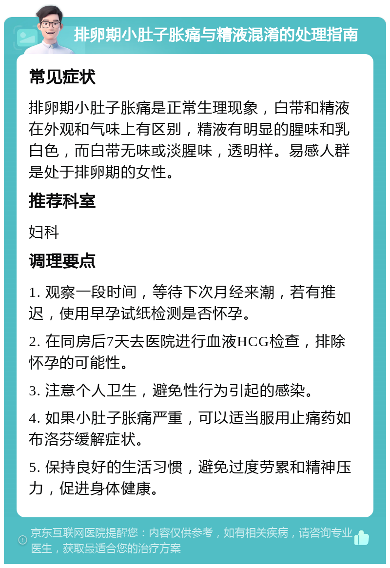 排卵期小肚子胀痛与精液混淆的处理指南 常见症状 排卵期小肚子胀痛是正常生理现象，白带和精液在外观和气味上有区别，精液有明显的腥味和乳白色，而白带无味或淡腥味，透明样。易感人群是处于排卵期的女性。 推荐科室 妇科 调理要点 1. 观察一段时间，等待下次月经来潮，若有推迟，使用早孕试纸检测是否怀孕。 2. 在同房后7天去医院进行血液HCG检查，排除怀孕的可能性。 3. 注意个人卫生，避免性行为引起的感染。 4. 如果小肚子胀痛严重，可以适当服用止痛药如布洛芬缓解症状。 5. 保持良好的生活习惯，避免过度劳累和精神压力，促进身体健康。