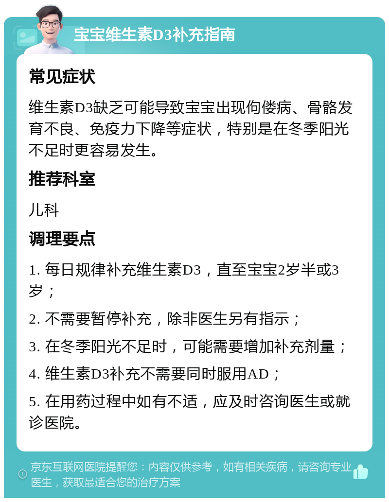 宝宝维生素D3补充指南 常见症状 维生素D3缺乏可能导致宝宝出现佝偻病、骨骼发育不良、免疫力下降等症状，特别是在冬季阳光不足时更容易发生。 推荐科室 儿科 调理要点 1. 每日规律补充维生素D3，直至宝宝2岁半或3岁； 2. 不需要暂停补充，除非医生另有指示； 3. 在冬季阳光不足时，可能需要增加补充剂量； 4. 维生素D3补充不需要同时服用AD； 5. 在用药过程中如有不适，应及时咨询医生或就诊医院。