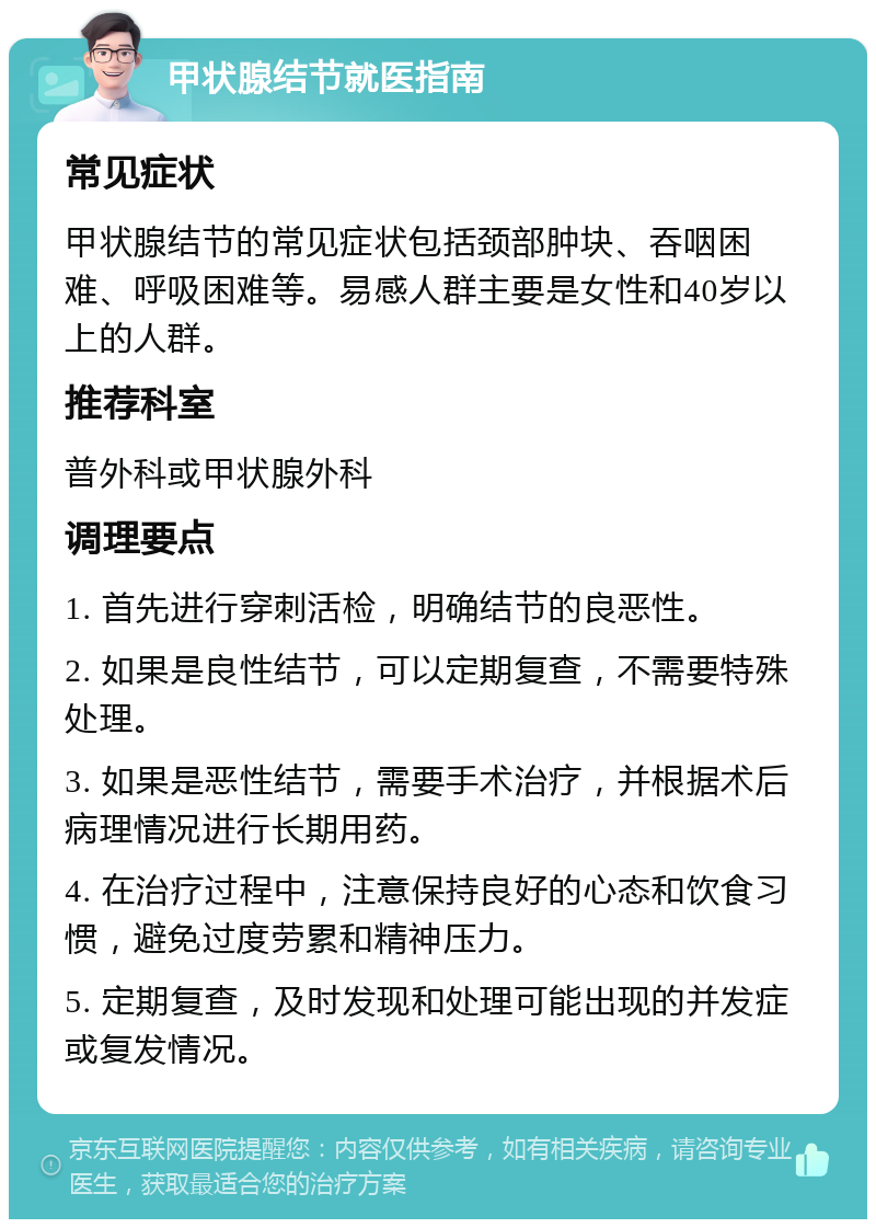 甲状腺结节就医指南 常见症状 甲状腺结节的常见症状包括颈部肿块、吞咽困难、呼吸困难等。易感人群主要是女性和40岁以上的人群。 推荐科室 普外科或甲状腺外科 调理要点 1. 首先进行穿刺活检，明确结节的良恶性。 2. 如果是良性结节，可以定期复查，不需要特殊处理。 3. 如果是恶性结节，需要手术治疗，并根据术后病理情况进行长期用药。 4. 在治疗过程中，注意保持良好的心态和饮食习惯，避免过度劳累和精神压力。 5. 定期复查，及时发现和处理可能出现的并发症或复发情况。