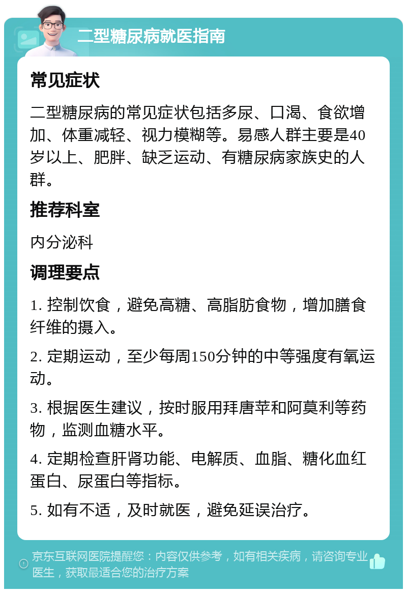 二型糖尿病就医指南 常见症状 二型糖尿病的常见症状包括多尿、口渴、食欲增加、体重减轻、视力模糊等。易感人群主要是40岁以上、肥胖、缺乏运动、有糖尿病家族史的人群。 推荐科室 内分泌科 调理要点 1. 控制饮食，避免高糖、高脂肪食物，增加膳食纤维的摄入。 2. 定期运动，至少每周150分钟的中等强度有氧运动。 3. 根据医生建议，按时服用拜唐苹和阿莫利等药物，监测血糖水平。 4. 定期检查肝肾功能、电解质、血脂、糖化血红蛋白、尿蛋白等指标。 5. 如有不适，及时就医，避免延误治疗。