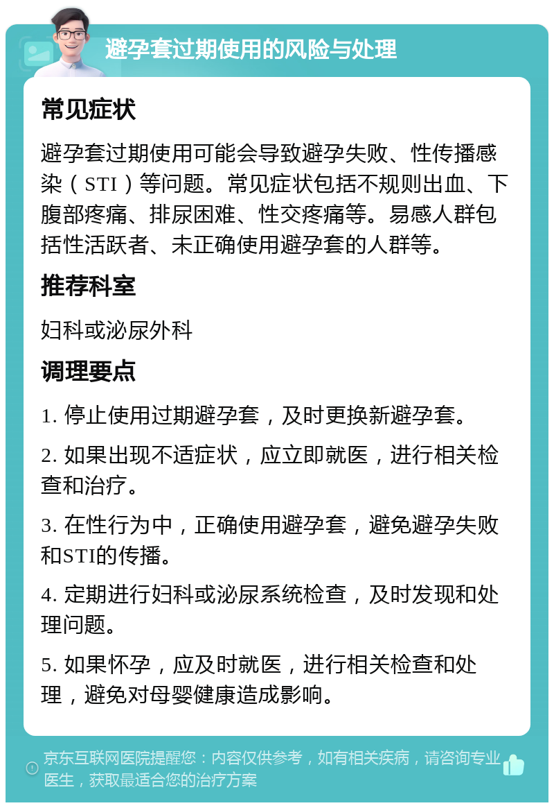 避孕套过期使用的风险与处理 常见症状 避孕套过期使用可能会导致避孕失败、性传播感染（STI）等问题。常见症状包括不规则出血、下腹部疼痛、排尿困难、性交疼痛等。易感人群包括性活跃者、未正确使用避孕套的人群等。 推荐科室 妇科或泌尿外科 调理要点 1. 停止使用过期避孕套，及时更换新避孕套。 2. 如果出现不适症状，应立即就医，进行相关检查和治疗。 3. 在性行为中，正确使用避孕套，避免避孕失败和STI的传播。 4. 定期进行妇科或泌尿系统检查，及时发现和处理问题。 5. 如果怀孕，应及时就医，进行相关检查和处理，避免对母婴健康造成影响。