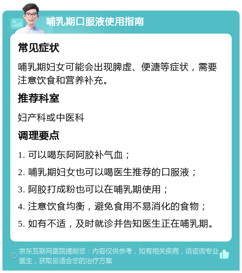 哺乳期口服液使用指南 常见症状 哺乳期妇女可能会出现脾虚、便溏等症状，需要注意饮食和营养补充。 推荐科室 妇产科或中医科 调理要点 1. 可以喝东阿阿胶补气血； 2. 哺乳期妇女也可以喝医生推荐的口服液； 3. 阿胶打成粉也可以在哺乳期使用； 4. 注意饮食均衡，避免食用不易消化的食物； 5. 如有不适，及时就诊并告知医生正在哺乳期。