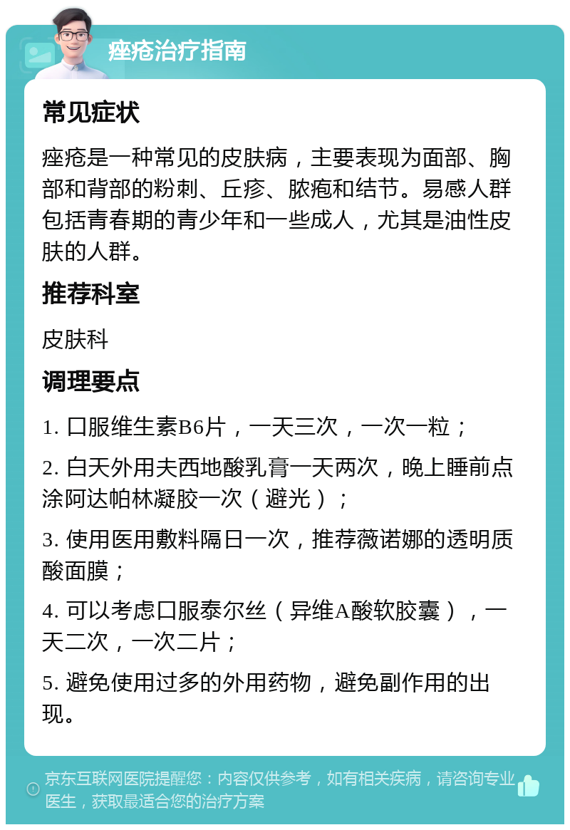 痤疮治疗指南 常见症状 痤疮是一种常见的皮肤病，主要表现为面部、胸部和背部的粉刺、丘疹、脓疱和结节。易感人群包括青春期的青少年和一些成人，尤其是油性皮肤的人群。 推荐科室 皮肤科 调理要点 1. 口服维生素B6片，一天三次，一次一粒； 2. 白天外用夫西地酸乳膏一天两次，晚上睡前点涂阿达帕林凝胶一次（避光）； 3. 使用医用敷料隔日一次，推荐薇诺娜的透明质酸面膜； 4. 可以考虑口服泰尔丝（异维A酸软胶囊），一天二次，一次二片； 5. 避免使用过多的外用药物，避免副作用的出现。