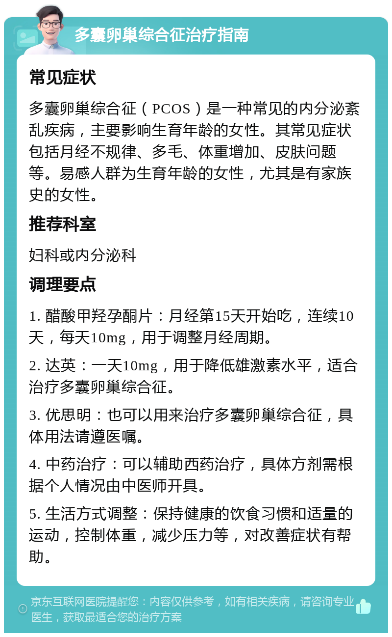 多囊卵巢综合征治疗指南 常见症状 多囊卵巢综合征（PCOS）是一种常见的内分泌紊乱疾病，主要影响生育年龄的女性。其常见症状包括月经不规律、多毛、体重增加、皮肤问题等。易感人群为生育年龄的女性，尤其是有家族史的女性。 推荐科室 妇科或内分泌科 调理要点 1. 醋酸甲羟孕酮片：月经第15天开始吃，连续10天，每天10mg，用于调整月经周期。 2. 达英：一天10mg，用于降低雄激素水平，适合治疗多囊卵巢综合征。 3. 优思明：也可以用来治疗多囊卵巢综合征，具体用法请遵医嘱。 4. 中药治疗：可以辅助西药治疗，具体方剂需根据个人情况由中医师开具。 5. 生活方式调整：保持健康的饮食习惯和适量的运动，控制体重，减少压力等，对改善症状有帮助。