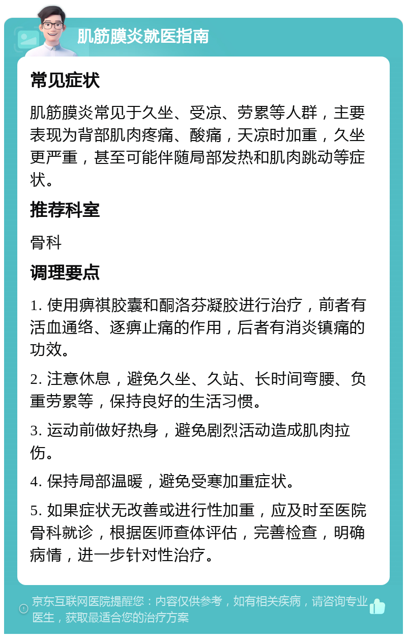 肌筋膜炎就医指南 常见症状 肌筋膜炎常见于久坐、受凉、劳累等人群，主要表现为背部肌肉疼痛、酸痛，天凉时加重，久坐更严重，甚至可能伴随局部发热和肌肉跳动等症状。 推荐科室 骨科 调理要点 1. 使用痹祺胶囊和酮洛芬凝胶进行治疗，前者有活血通络、逐痹止痛的作用，后者有消炎镇痛的功效。 2. 注意休息，避免久坐、久站、长时间弯腰、负重劳累等，保持良好的生活习惯。 3. 运动前做好热身，避免剧烈活动造成肌肉拉伤。 4. 保持局部温暖，避免受寒加重症状。 5. 如果症状无改善或进行性加重，应及时至医院骨科就诊，根据医师查体评估，完善检查，明确病情，进一步针对性治疗。