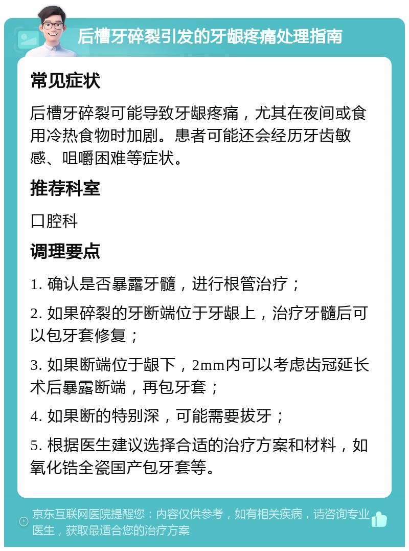 后槽牙碎裂引发的牙龈疼痛处理指南 常见症状 后槽牙碎裂可能导致牙龈疼痛，尤其在夜间或食用冷热食物时加剧。患者可能还会经历牙齿敏感、咀嚼困难等症状。 推荐科室 口腔科 调理要点 1. 确认是否暴露牙髓，进行根管治疗； 2. 如果碎裂的牙断端位于牙龈上，治疗牙髓后可以包牙套修复； 3. 如果断端位于龈下，2mm内可以考虑齿冠延长术后暴露断端，再包牙套； 4. 如果断的特别深，可能需要拔牙； 5. 根据医生建议选择合适的治疗方案和材料，如氧化锆全瓷国产包牙套等。