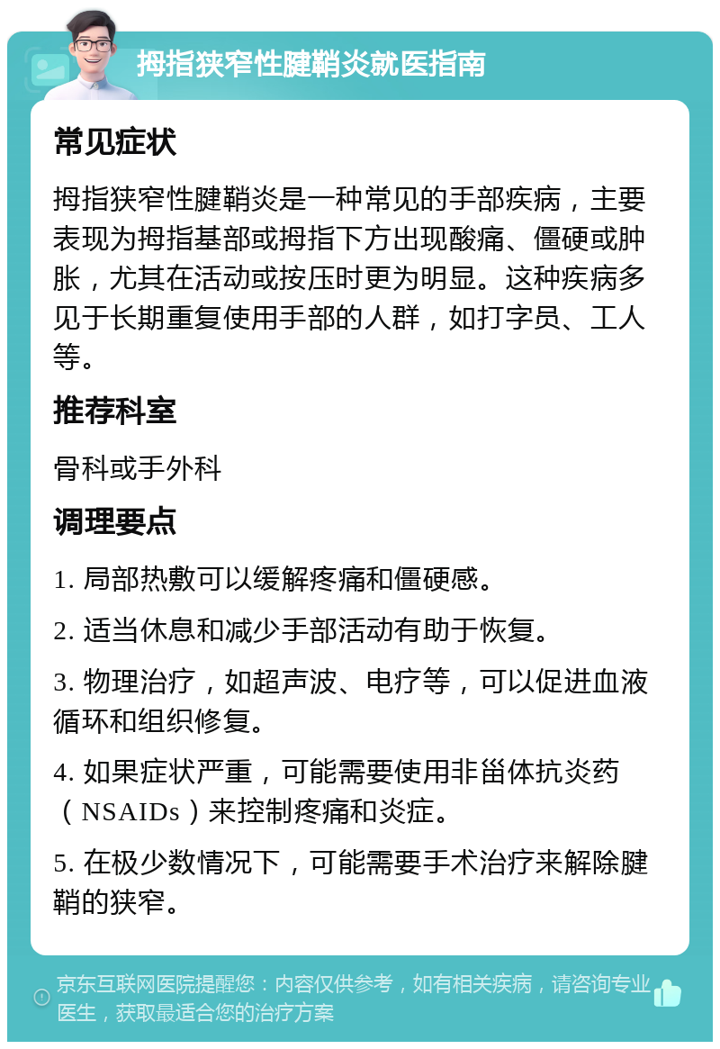 拇指狭窄性腱鞘炎就医指南 常见症状 拇指狭窄性腱鞘炎是一种常见的手部疾病，主要表现为拇指基部或拇指下方出现酸痛、僵硬或肿胀，尤其在活动或按压时更为明显。这种疾病多见于长期重复使用手部的人群，如打字员、工人等。 推荐科室 骨科或手外科 调理要点 1. 局部热敷可以缓解疼痛和僵硬感。 2. 适当休息和减少手部活动有助于恢复。 3. 物理治疗，如超声波、电疗等，可以促进血液循环和组织修复。 4. 如果症状严重，可能需要使用非甾体抗炎药（NSAIDs）来控制疼痛和炎症。 5. 在极少数情况下，可能需要手术治疗来解除腱鞘的狭窄。