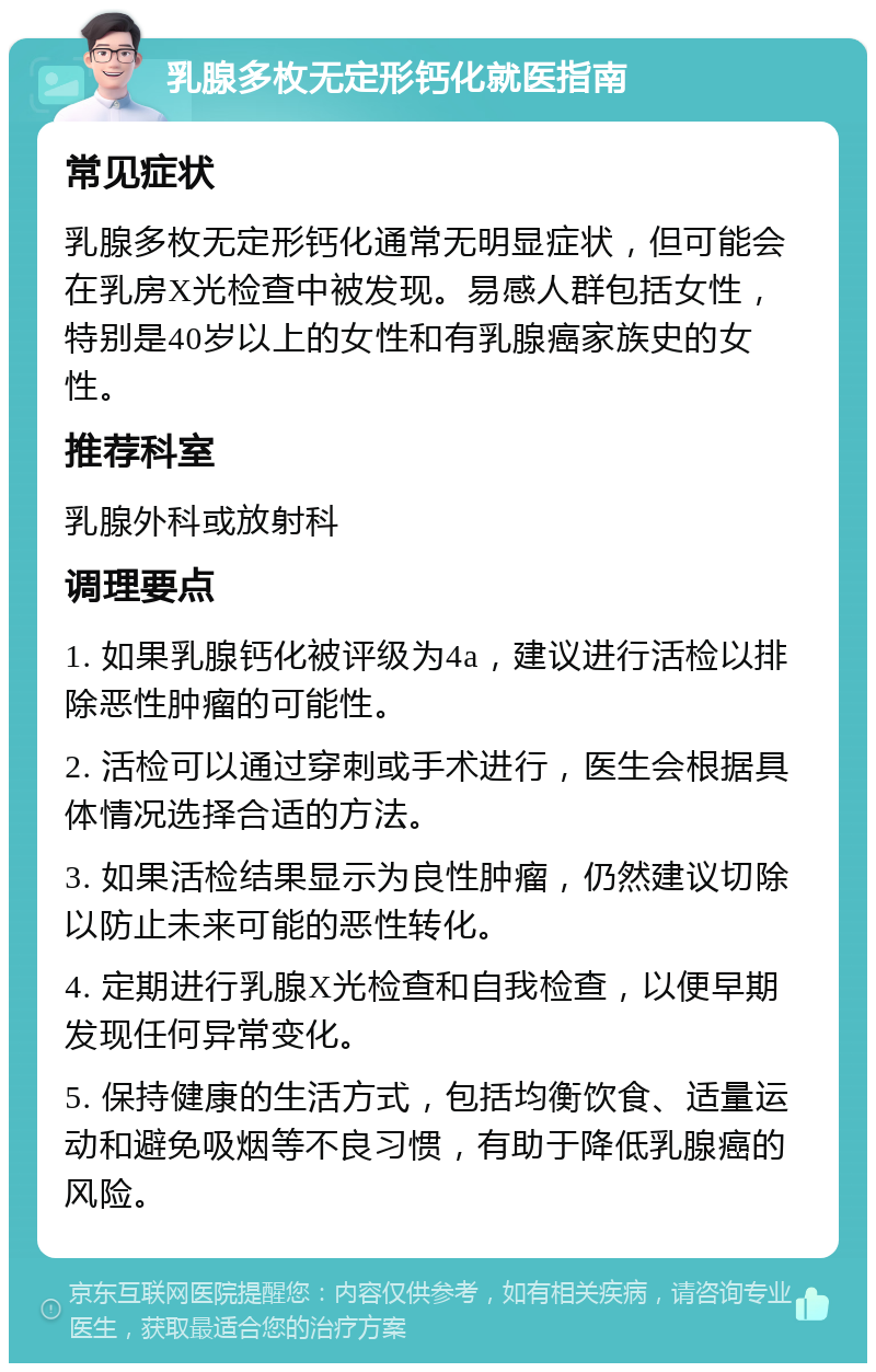 乳腺多枚无定形钙化就医指南 常见症状 乳腺多枚无定形钙化通常无明显症状，但可能会在乳房X光检查中被发现。易感人群包括女性，特别是40岁以上的女性和有乳腺癌家族史的女性。 推荐科室 乳腺外科或放射科 调理要点 1. 如果乳腺钙化被评级为4a，建议进行活检以排除恶性肿瘤的可能性。 2. 活检可以通过穿刺或手术进行，医生会根据具体情况选择合适的方法。 3. 如果活检结果显示为良性肿瘤，仍然建议切除以防止未来可能的恶性转化。 4. 定期进行乳腺X光检查和自我检查，以便早期发现任何异常变化。 5. 保持健康的生活方式，包括均衡饮食、适量运动和避免吸烟等不良习惯，有助于降低乳腺癌的风险。