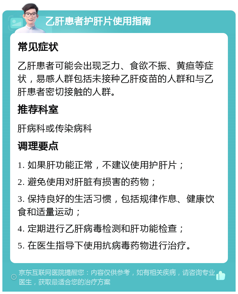 乙肝患者护肝片使用指南 常见症状 乙肝患者可能会出现乏力、食欲不振、黄疸等症状，易感人群包括未接种乙肝疫苗的人群和与乙肝患者密切接触的人群。 推荐科室 肝病科或传染病科 调理要点 1. 如果肝功能正常，不建议使用护肝片； 2. 避免使用对肝脏有损害的药物； 3. 保持良好的生活习惯，包括规律作息、健康饮食和适量运动； 4. 定期进行乙肝病毒检测和肝功能检查； 5. 在医生指导下使用抗病毒药物进行治疗。