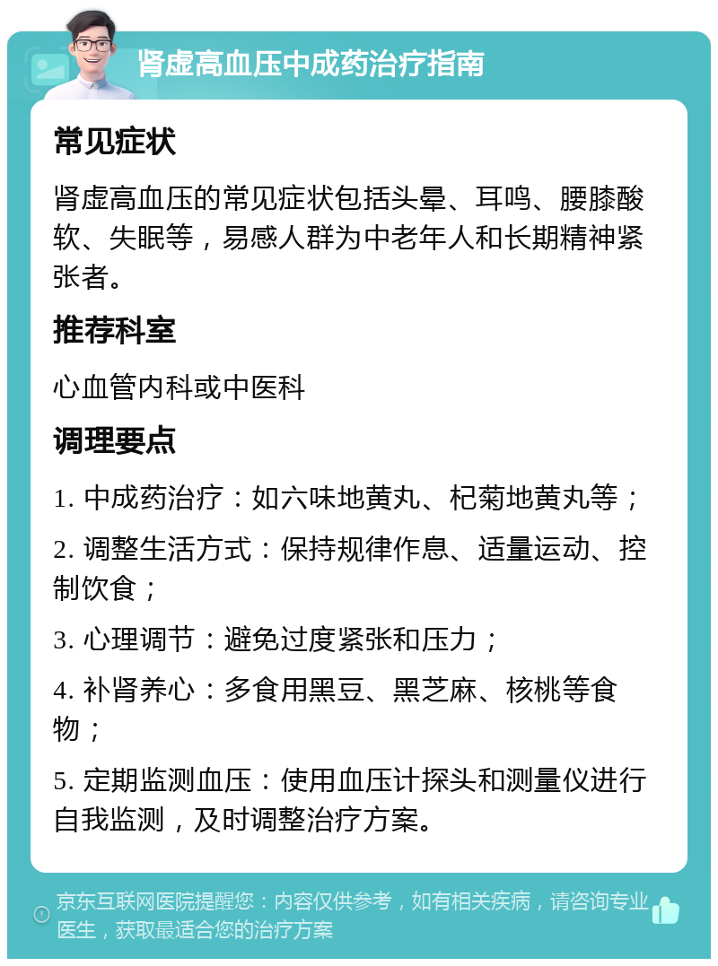 肾虚高血压中成药治疗指南 常见症状 肾虚高血压的常见症状包括头晕、耳鸣、腰膝酸软、失眠等，易感人群为中老年人和长期精神紧张者。 推荐科室 心血管内科或中医科 调理要点 1. 中成药治疗：如六味地黄丸、杞菊地黄丸等； 2. 调整生活方式：保持规律作息、适量运动、控制饮食； 3. 心理调节：避免过度紧张和压力； 4. 补肾养心：多食用黑豆、黑芝麻、核桃等食物； 5. 定期监测血压：使用血压计探头和测量仪进行自我监测，及时调整治疗方案。