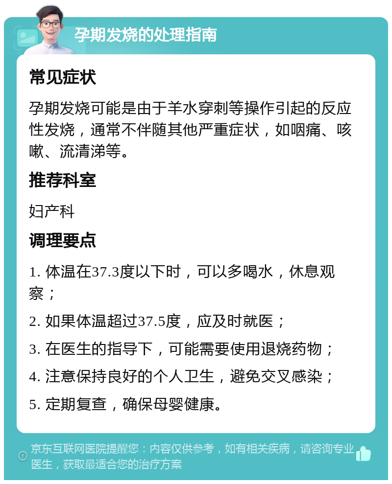 孕期发烧的处理指南 常见症状 孕期发烧可能是由于羊水穿刺等操作引起的反应性发烧，通常不伴随其他严重症状，如咽痛、咳嗽、流清涕等。 推荐科室 妇产科 调理要点 1. 体温在37.3度以下时，可以多喝水，休息观察； 2. 如果体温超过37.5度，应及时就医； 3. 在医生的指导下，可能需要使用退烧药物； 4. 注意保持良好的个人卫生，避免交叉感染； 5. 定期复查，确保母婴健康。