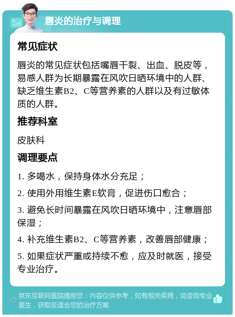 唇炎的治疗与调理 常见症状 唇炎的常见症状包括嘴唇干裂、出血、脱皮等，易感人群为长期暴露在风吹日晒环境中的人群、缺乏维生素B2、C等营养素的人群以及有过敏体质的人群。 推荐科室 皮肤科 调理要点 1. 多喝水，保持身体水分充足； 2. 使用外用维生素E软膏，促进伤口愈合； 3. 避免长时间暴露在风吹日晒环境中，注意唇部保湿； 4. 补充维生素B2、C等营养素，改善唇部健康； 5. 如果症状严重或持续不愈，应及时就医，接受专业治疗。