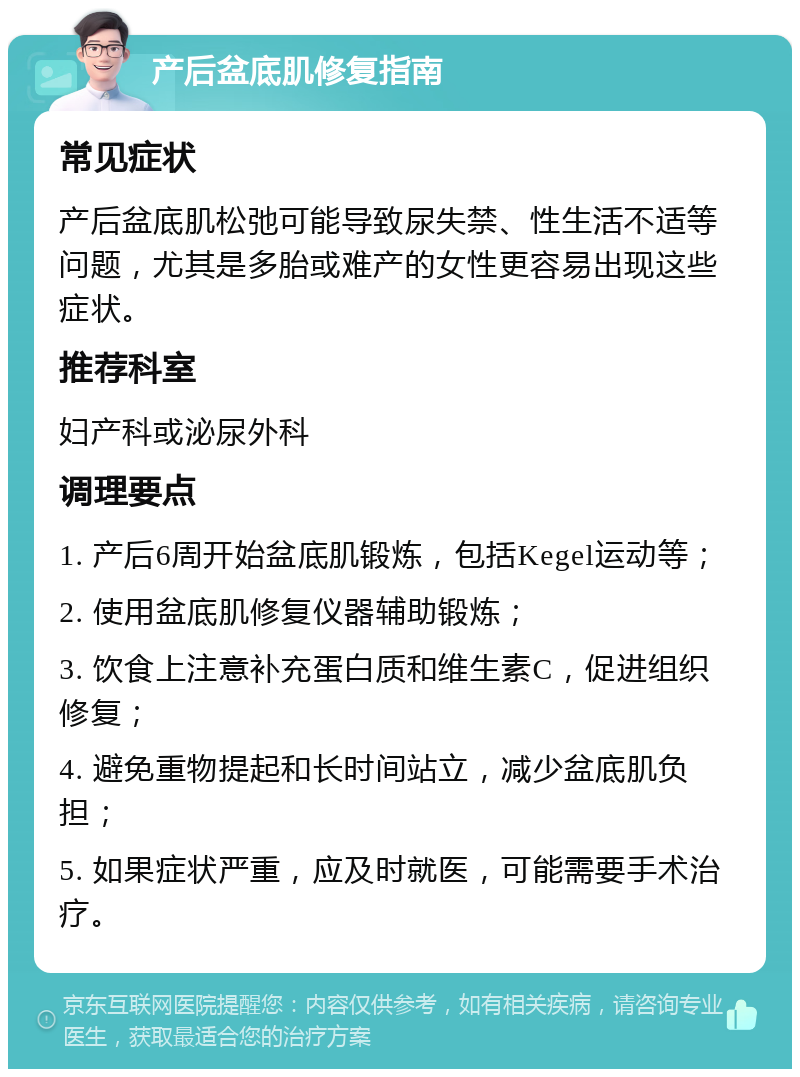 产后盆底肌修复指南 常见症状 产后盆底肌松弛可能导致尿失禁、性生活不适等问题，尤其是多胎或难产的女性更容易出现这些症状。 推荐科室 妇产科或泌尿外科 调理要点 1. 产后6周开始盆底肌锻炼，包括Kegel运动等； 2. 使用盆底肌修复仪器辅助锻炼； 3. 饮食上注意补充蛋白质和维生素C，促进组织修复； 4. 避免重物提起和长时间站立，减少盆底肌负担； 5. 如果症状严重，应及时就医，可能需要手术治疗。