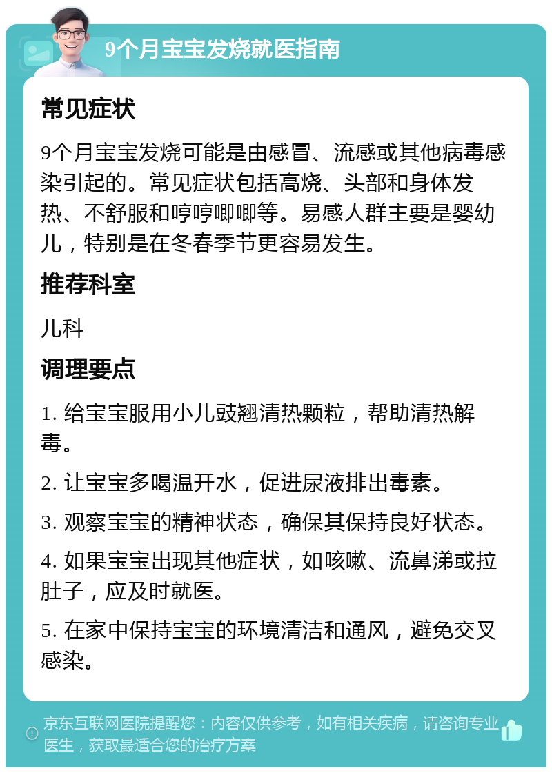 9个月宝宝发烧就医指南 常见症状 9个月宝宝发烧可能是由感冒、流感或其他病毒感染引起的。常见症状包括高烧、头部和身体发热、不舒服和哼哼唧唧等。易感人群主要是婴幼儿，特别是在冬春季节更容易发生。 推荐科室 儿科 调理要点 1. 给宝宝服用小儿豉翘清热颗粒，帮助清热解毒。 2. 让宝宝多喝温开水，促进尿液排出毒素。 3. 观察宝宝的精神状态，确保其保持良好状态。 4. 如果宝宝出现其他症状，如咳嗽、流鼻涕或拉肚子，应及时就医。 5. 在家中保持宝宝的环境清洁和通风，避免交叉感染。