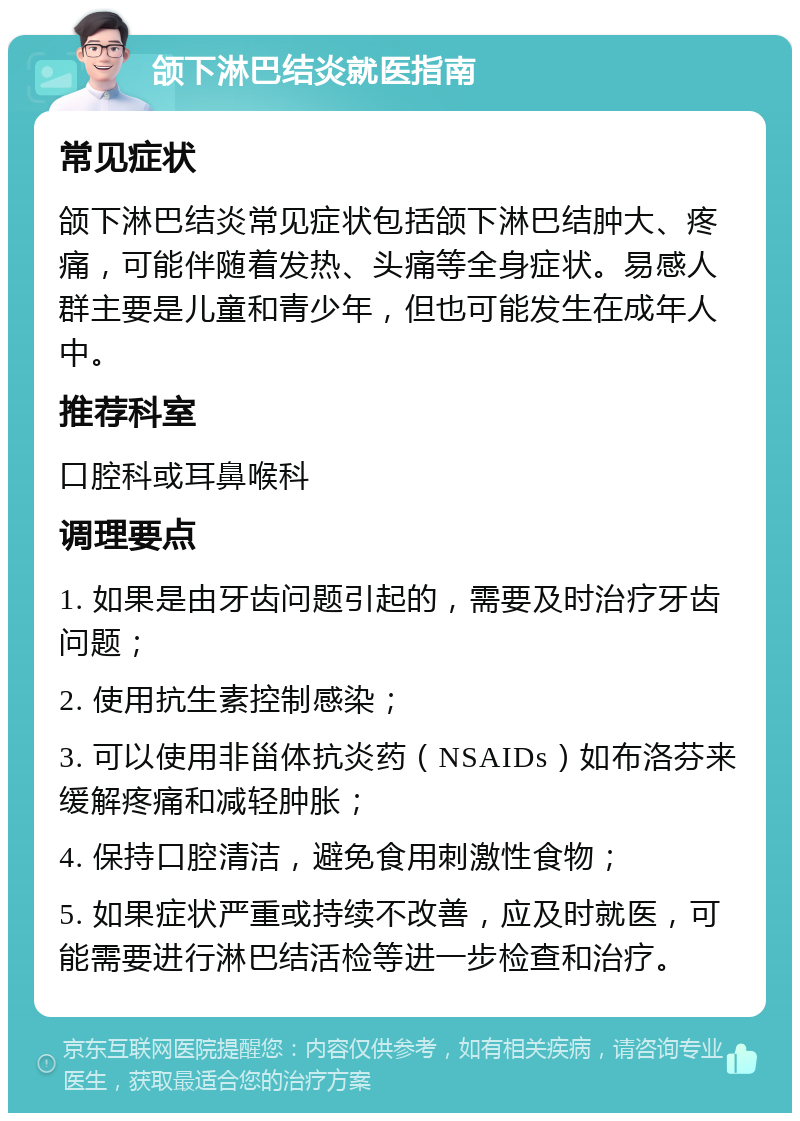 颌下淋巴结炎就医指南 常见症状 颌下淋巴结炎常见症状包括颌下淋巴结肿大、疼痛，可能伴随着发热、头痛等全身症状。易感人群主要是儿童和青少年，但也可能发生在成年人中。 推荐科室 口腔科或耳鼻喉科 调理要点 1. 如果是由牙齿问题引起的，需要及时治疗牙齿问题； 2. 使用抗生素控制感染； 3. 可以使用非甾体抗炎药（NSAIDs）如布洛芬来缓解疼痛和减轻肿胀； 4. 保持口腔清洁，避免食用刺激性食物； 5. 如果症状严重或持续不改善，应及时就医，可能需要进行淋巴结活检等进一步检查和治疗。