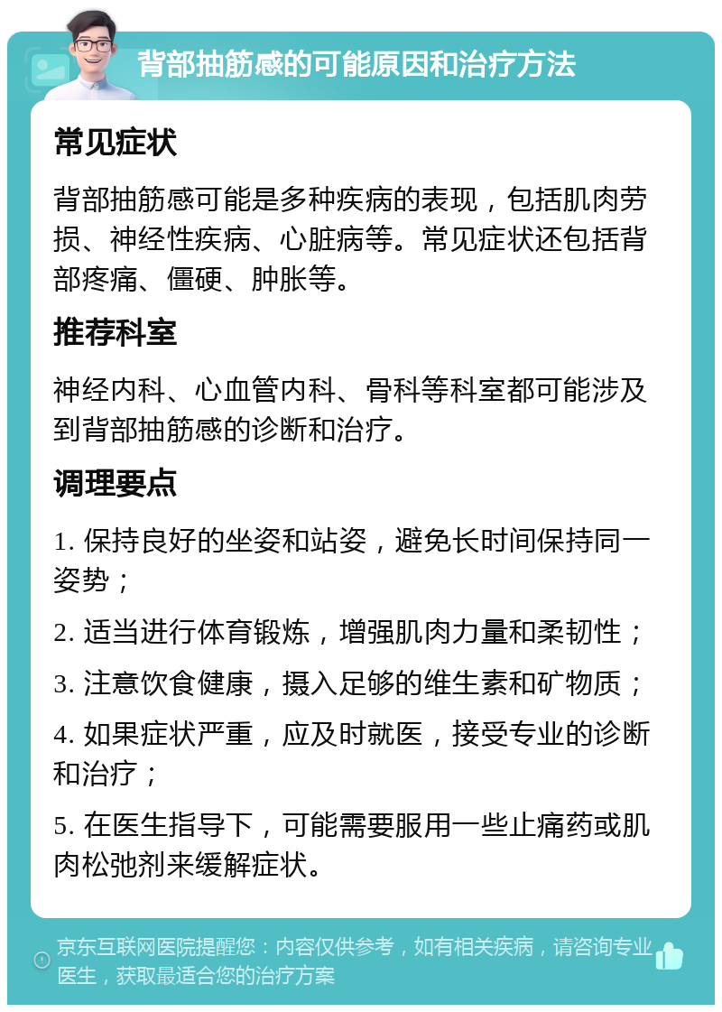 背部抽筋感的可能原因和治疗方法 常见症状 背部抽筋感可能是多种疾病的表现，包括肌肉劳损、神经性疾病、心脏病等。常见症状还包括背部疼痛、僵硬、肿胀等。 推荐科室 神经内科、心血管内科、骨科等科室都可能涉及到背部抽筋感的诊断和治疗。 调理要点 1. 保持良好的坐姿和站姿，避免长时间保持同一姿势； 2. 适当进行体育锻炼，增强肌肉力量和柔韧性； 3. 注意饮食健康，摄入足够的维生素和矿物质； 4. 如果症状严重，应及时就医，接受专业的诊断和治疗； 5. 在医生指导下，可能需要服用一些止痛药或肌肉松弛剂来缓解症状。