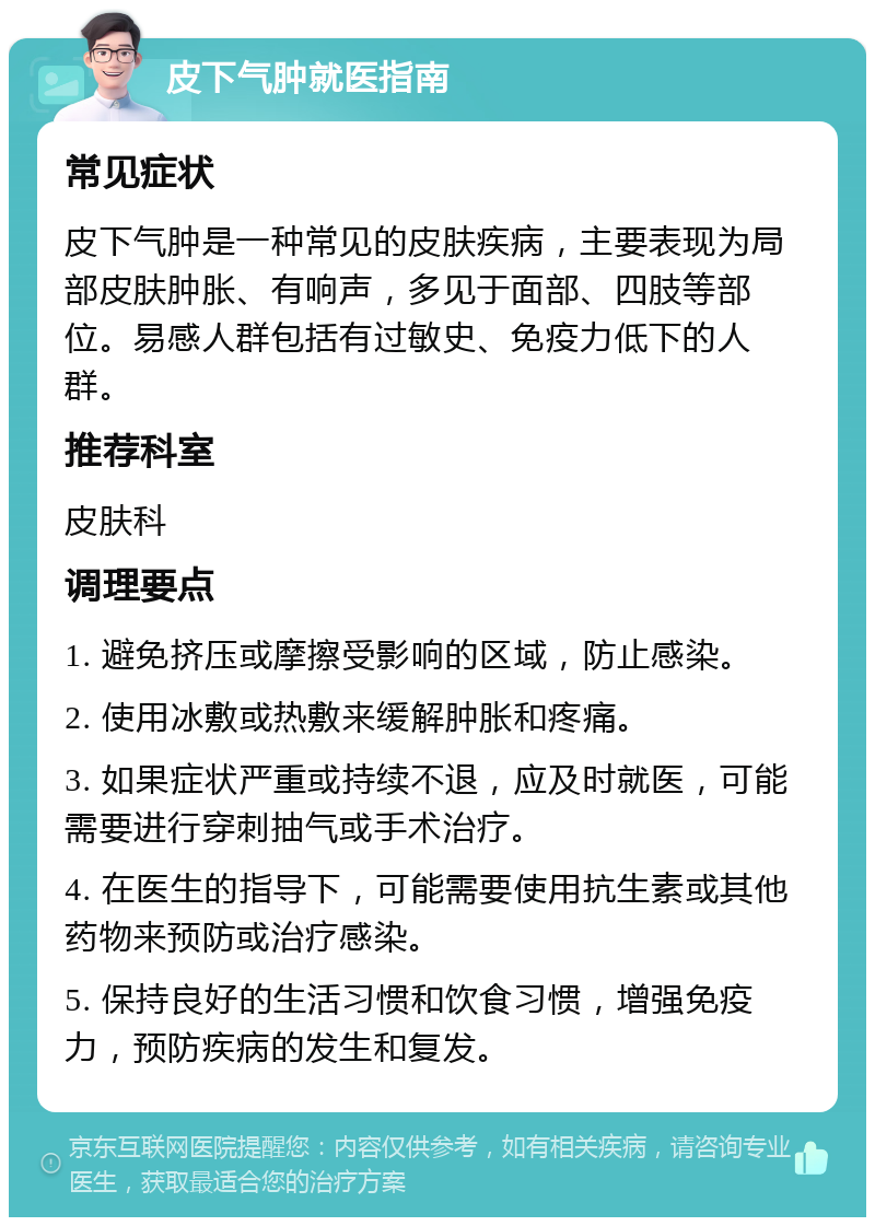 皮下气肿就医指南 常见症状 皮下气肿是一种常见的皮肤疾病，主要表现为局部皮肤肿胀、有响声，多见于面部、四肢等部位。易感人群包括有过敏史、免疫力低下的人群。 推荐科室 皮肤科 调理要点 1. 避免挤压或摩擦受影响的区域，防止感染。 2. 使用冰敷或热敷来缓解肿胀和疼痛。 3. 如果症状严重或持续不退，应及时就医，可能需要进行穿刺抽气或手术治疗。 4. 在医生的指导下，可能需要使用抗生素或其他药物来预防或治疗感染。 5. 保持良好的生活习惯和饮食习惯，增强免疫力，预防疾病的发生和复发。