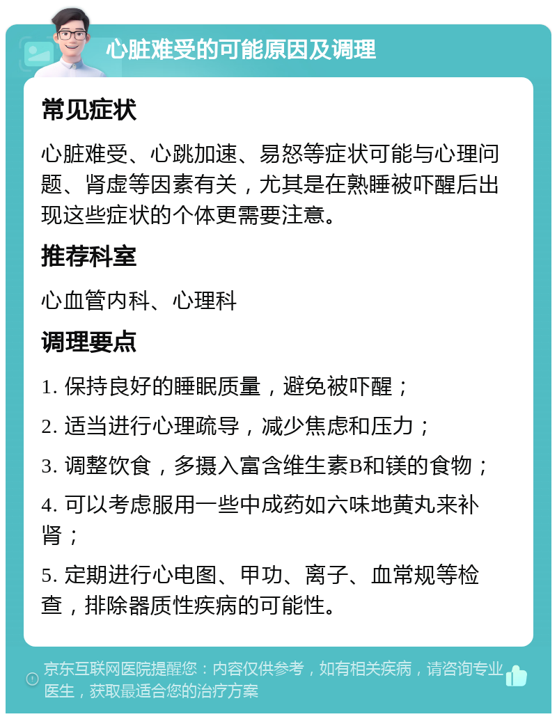 心脏难受的可能原因及调理 常见症状 心脏难受、心跳加速、易怒等症状可能与心理问题、肾虚等因素有关，尤其是在熟睡被吓醒后出现这些症状的个体更需要注意。 推荐科室 心血管内科、心理科 调理要点 1. 保持良好的睡眠质量，避免被吓醒； 2. 适当进行心理疏导，减少焦虑和压力； 3. 调整饮食，多摄入富含维生素B和镁的食物； 4. 可以考虑服用一些中成药如六味地黄丸来补肾； 5. 定期进行心电图、甲功、离子、血常规等检查，排除器质性疾病的可能性。