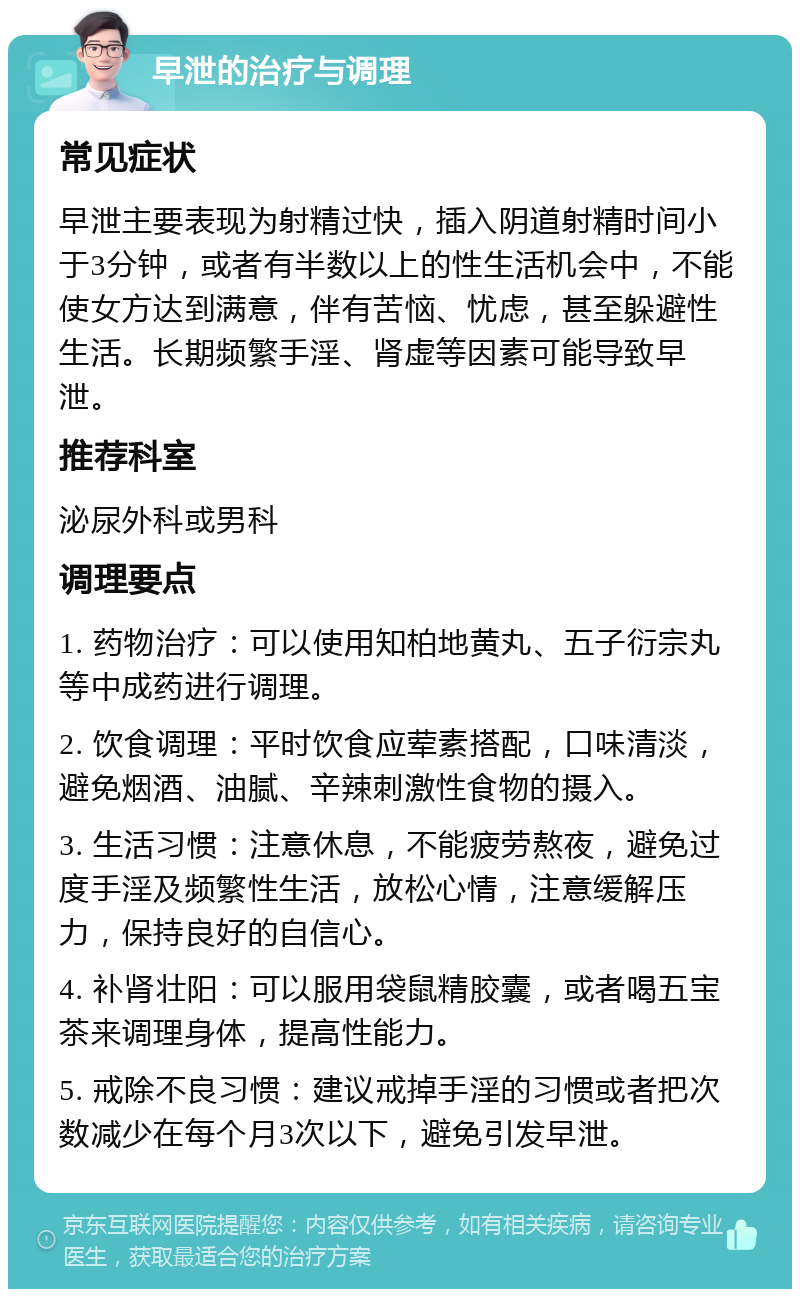 早泄的治疗与调理 常见症状 早泄主要表现为射精过快，插入阴道射精时间小于3分钟，或者有半数以上的性生活机会中，不能使女方达到满意，伴有苦恼、忧虑，甚至躲避性生活。长期频繁手淫、肾虚等因素可能导致早泄。 推荐科室 泌尿外科或男科 调理要点 1. 药物治疗：可以使用知柏地黄丸、五子衍宗丸等中成药进行调理。 2. 饮食调理：平时饮食应荤素搭配，口味清淡，避免烟酒、油腻、辛辣刺激性食物的摄入。 3. 生活习惯：注意休息，不能疲劳熬夜，避免过度手淫及频繁性生活，放松心情，注意缓解压力，保持良好的自信心。 4. 补肾壮阳：可以服用袋鼠精胶囊，或者喝五宝茶来调理身体，提高性能力。 5. 戒除不良习惯：建议戒掉手淫的习惯或者把次数减少在每个月3次以下，避免引发早泄。