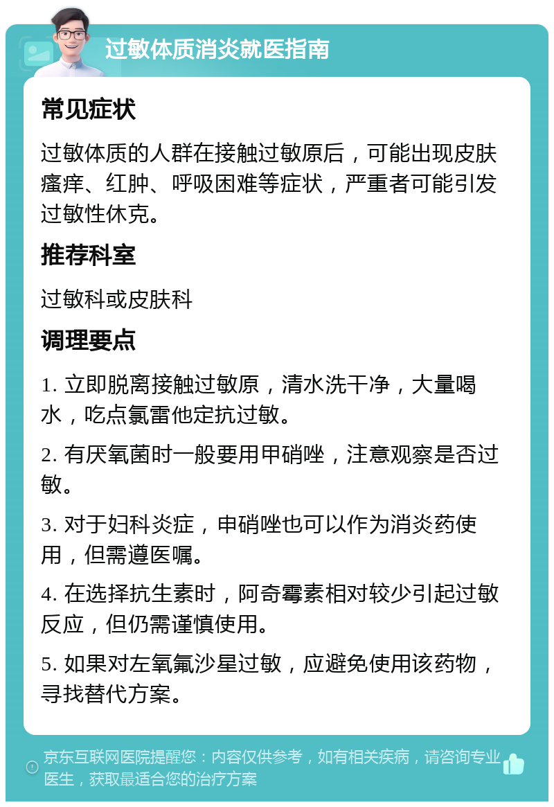 过敏体质消炎就医指南 常见症状 过敏体质的人群在接触过敏原后，可能出现皮肤瘙痒、红肿、呼吸困难等症状，严重者可能引发过敏性休克。 推荐科室 过敏科或皮肤科 调理要点 1. 立即脱离接触过敏原，清水洗干净，大量喝水，吃点氯雷他定抗过敏。 2. 有厌氧菌时一般要用甲硝唑，注意观察是否过敏。 3. 对于妇科炎症，申硝唑也可以作为消炎药使用，但需遵医嘱。 4. 在选择抗生素时，阿奇霉素相对较少引起过敏反应，但仍需谨慎使用。 5. 如果对左氧氟沙星过敏，应避免使用该药物，寻找替代方案。