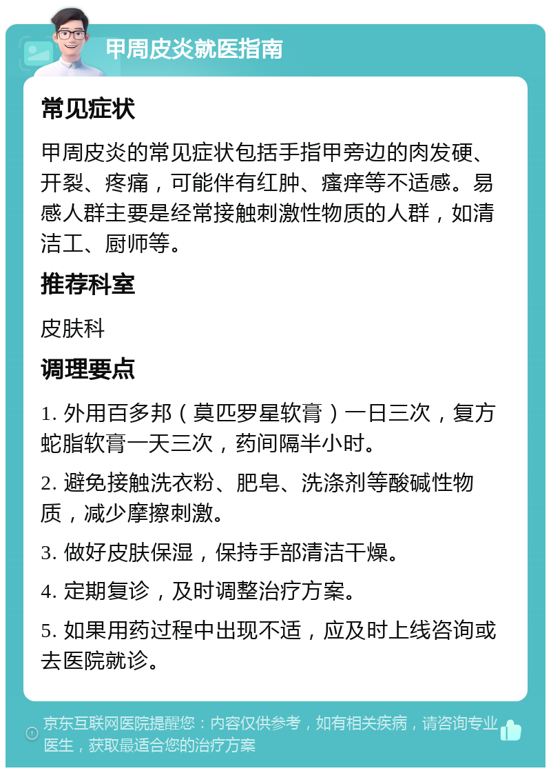 甲周皮炎就医指南 常见症状 甲周皮炎的常见症状包括手指甲旁边的肉发硬、开裂、疼痛，可能伴有红肿、瘙痒等不适感。易感人群主要是经常接触刺激性物质的人群，如清洁工、厨师等。 推荐科室 皮肤科 调理要点 1. 外用百多邦（莫匹罗星软膏）一日三次，复方蛇脂软膏一天三次，药间隔半小时。 2. 避免接触洗衣粉、肥皂、洗涤剂等酸碱性物质，减少摩擦刺激。 3. 做好皮肤保湿，保持手部清洁干燥。 4. 定期复诊，及时调整治疗方案。 5. 如果用药过程中出现不适，应及时上线咨询或去医院就诊。