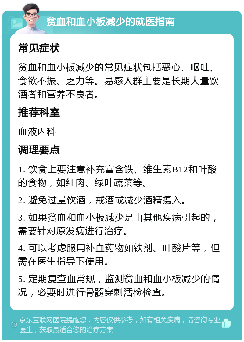 贫血和血小板减少的就医指南 常见症状 贫血和血小板减少的常见症状包括恶心、呕吐、食欲不振、乏力等。易感人群主要是长期大量饮酒者和营养不良者。 推荐科室 血液内科 调理要点 1. 饮食上要注意补充富含铁、维生素B12和叶酸的食物，如红肉、绿叶蔬菜等。 2. 避免过量饮酒，戒酒或减少酒精摄入。 3. 如果贫血和血小板减少是由其他疾病引起的，需要针对原发病进行治疗。 4. 可以考虑服用补血药物如铁剂、叶酸片等，但需在医生指导下使用。 5. 定期复查血常规，监测贫血和血小板减少的情况，必要时进行骨髓穿刺活检检查。