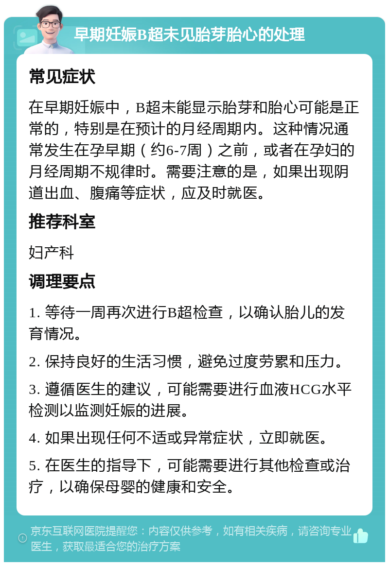 早期妊娠B超未见胎芽胎心的处理 常见症状 在早期妊娠中，B超未能显示胎芽和胎心可能是正常的，特别是在预计的月经周期内。这种情况通常发生在孕早期（约6-7周）之前，或者在孕妇的月经周期不规律时。需要注意的是，如果出现阴道出血、腹痛等症状，应及时就医。 推荐科室 妇产科 调理要点 1. 等待一周再次进行B超检查，以确认胎儿的发育情况。 2. 保持良好的生活习惯，避免过度劳累和压力。 3. 遵循医生的建议，可能需要进行血液HCG水平检测以监测妊娠的进展。 4. 如果出现任何不适或异常症状，立即就医。 5. 在医生的指导下，可能需要进行其他检查或治疗，以确保母婴的健康和安全。