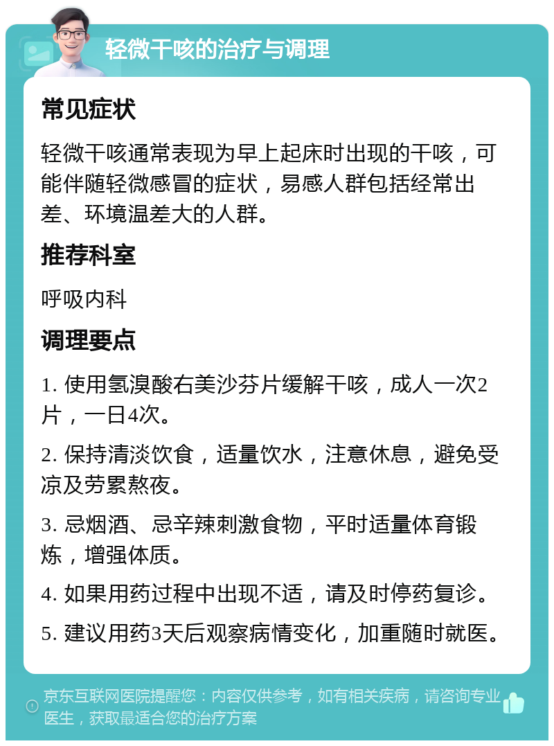 轻微干咳的治疗与调理 常见症状 轻微干咳通常表现为早上起床时出现的干咳，可能伴随轻微感冒的症状，易感人群包括经常出差、环境温差大的人群。 推荐科室 呼吸内科 调理要点 1. 使用氢溴酸右美沙芬片缓解干咳，成人一次2片，一日4次。 2. 保持清淡饮食，适量饮水，注意休息，避免受凉及劳累熬夜。 3. 忌烟酒、忌辛辣刺激食物，平时适量体育锻炼，增强体质。 4. 如果用药过程中出现不适，请及时停药复诊。 5. 建议用药3天后观察病情变化，加重随时就医。