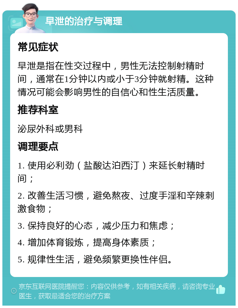 早泄的治疗与调理 常见症状 早泄是指在性交过程中，男性无法控制射精时间，通常在1分钟以内或小于3分钟就射精。这种情况可能会影响男性的自信心和性生活质量。 推荐科室 泌尿外科或男科 调理要点 1. 使用必利劲（盐酸达泊西汀）来延长射精时间； 2. 改善生活习惯，避免熬夜、过度手淫和辛辣刺激食物； 3. 保持良好的心态，减少压力和焦虑； 4. 增加体育锻炼，提高身体素质； 5. 规律性生活，避免频繁更换性伴侣。