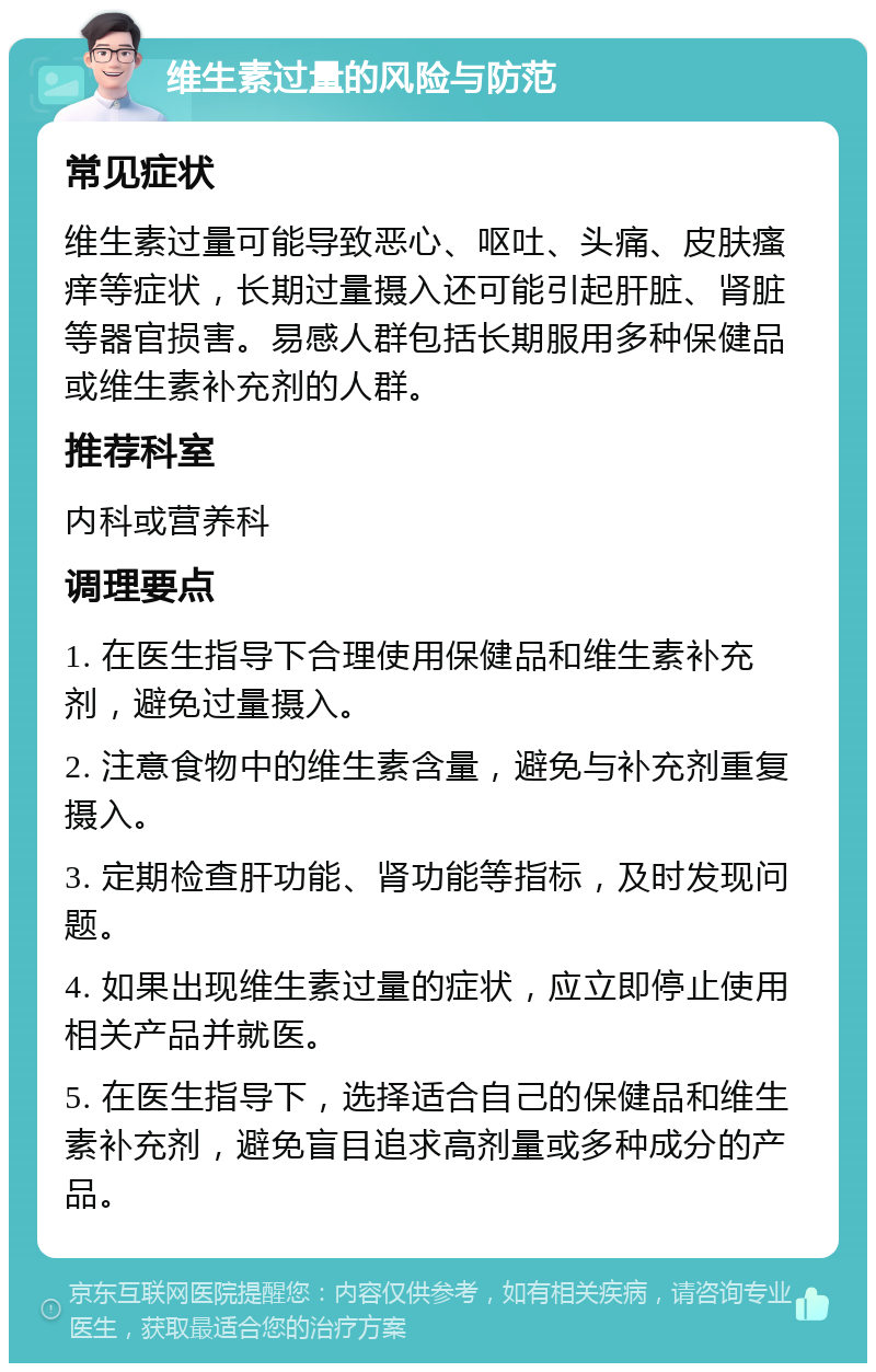 维生素过量的风险与防范 常见症状 维生素过量可能导致恶心、呕吐、头痛、皮肤瘙痒等症状，长期过量摄入还可能引起肝脏、肾脏等器官损害。易感人群包括长期服用多种保健品或维生素补充剂的人群。 推荐科室 内科或营养科 调理要点 1. 在医生指导下合理使用保健品和维生素补充剂，避免过量摄入。 2. 注意食物中的维生素含量，避免与补充剂重复摄入。 3. 定期检查肝功能、肾功能等指标，及时发现问题。 4. 如果出现维生素过量的症状，应立即停止使用相关产品并就医。 5. 在医生指导下，选择适合自己的保健品和维生素补充剂，避免盲目追求高剂量或多种成分的产品。