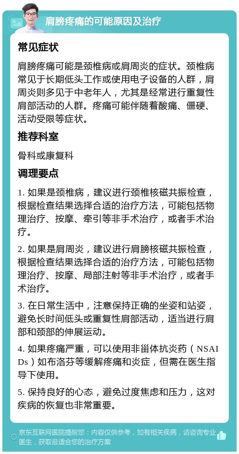 肩膀疼痛的可能原因及治疗 常见症状 肩膀疼痛可能是颈椎病或肩周炎的症状。颈椎病常见于长期低头工作或使用电子设备的人群，肩周炎则多见于中老年人，尤其是经常进行重复性肩部活动的人群。疼痛可能伴随着酸痛、僵硬、活动受限等症状。 推荐科室 骨科或康复科 调理要点 1. 如果是颈椎病，建议进行颈椎核磁共振检查，根据检查结果选择合适的治疗方法，可能包括物理治疗、按摩、牵引等非手术治疗，或者手术治疗。 2. 如果是肩周炎，建议进行肩膀核磁共振检查，根据检查结果选择合适的治疗方法，可能包括物理治疗、按摩、局部注射等非手术治疗，或者手术治疗。 3. 在日常生活中，注意保持正确的坐姿和站姿，避免长时间低头或重复性肩部活动，适当进行肩部和颈部的伸展运动。 4. 如果疼痛严重，可以使用非甾体抗炎药（NSAIDs）如布洛芬等缓解疼痛和炎症，但需在医生指导下使用。 5. 保持良好的心态，避免过度焦虑和压力，这对疾病的恢复也非常重要。