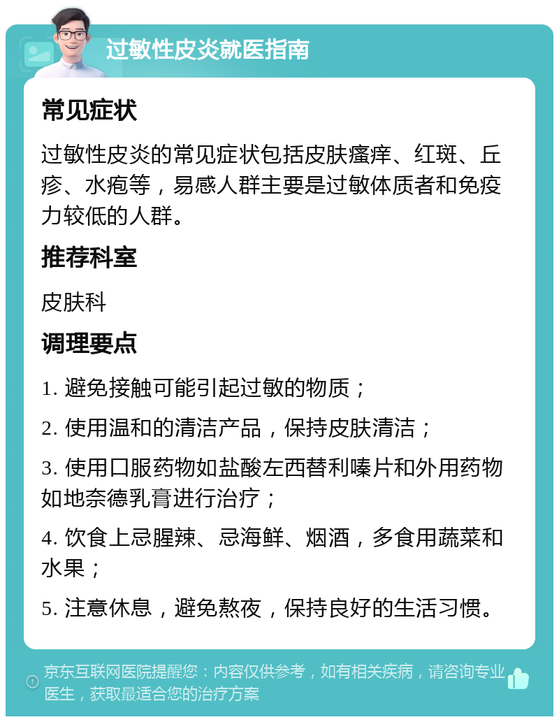 过敏性皮炎就医指南 常见症状 过敏性皮炎的常见症状包括皮肤瘙痒、红斑、丘疹、水疱等，易感人群主要是过敏体质者和免疫力较低的人群。 推荐科室 皮肤科 调理要点 1. 避免接触可能引起过敏的物质； 2. 使用温和的清洁产品，保持皮肤清洁； 3. 使用口服药物如盐酸左西替利嗪片和外用药物如地奈德乳膏进行治疗； 4. 饮食上忌腥辣、忌海鲜、烟酒，多食用蔬菜和水果； 5. 注意休息，避免熬夜，保持良好的生活习惯。