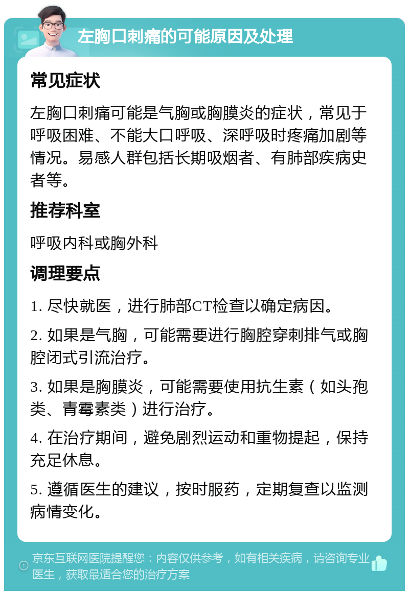 左胸口刺痛的可能原因及处理 常见症状 左胸口刺痛可能是气胸或胸膜炎的症状，常见于呼吸困难、不能大口呼吸、深呼吸时疼痛加剧等情况。易感人群包括长期吸烟者、有肺部疾病史者等。 推荐科室 呼吸内科或胸外科 调理要点 1. 尽快就医，进行肺部CT检查以确定病因。 2. 如果是气胸，可能需要进行胸腔穿刺排气或胸腔闭式引流治疗。 3. 如果是胸膜炎，可能需要使用抗生素（如头孢类、青霉素类）进行治疗。 4. 在治疗期间，避免剧烈运动和重物提起，保持充足休息。 5. 遵循医生的建议，按时服药，定期复查以监测病情变化。