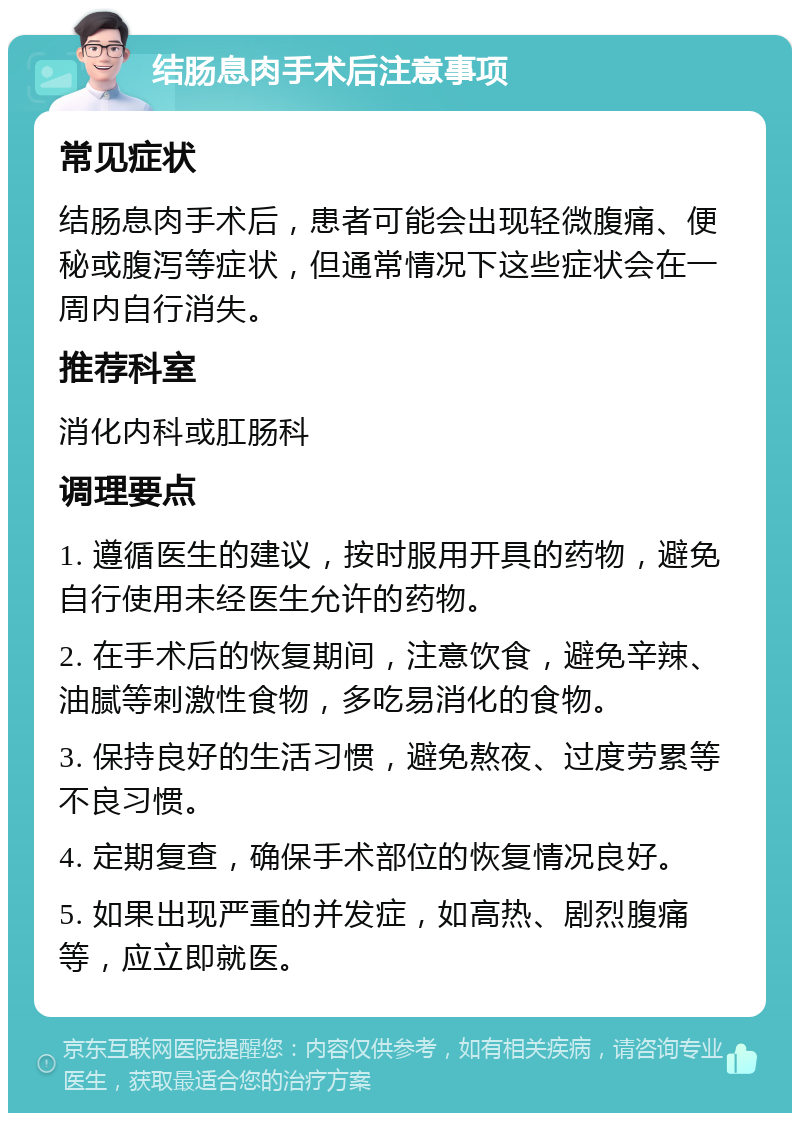 结肠息肉手术后注意事项 常见症状 结肠息肉手术后，患者可能会出现轻微腹痛、便秘或腹泻等症状，但通常情况下这些症状会在一周内自行消失。 推荐科室 消化内科或肛肠科 调理要点 1. 遵循医生的建议，按时服用开具的药物，避免自行使用未经医生允许的药物。 2. 在手术后的恢复期间，注意饮食，避免辛辣、油腻等刺激性食物，多吃易消化的食物。 3. 保持良好的生活习惯，避免熬夜、过度劳累等不良习惯。 4. 定期复查，确保手术部位的恢复情况良好。 5. 如果出现严重的并发症，如高热、剧烈腹痛等，应立即就医。