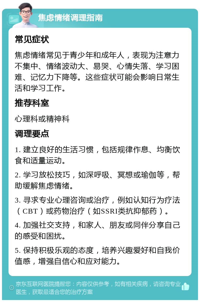 焦虑情绪调理指南 常见症状 焦虑情绪常见于青少年和成年人，表现为注意力不集中、情绪波动大、易哭、心情失落、学习困难、记忆力下降等。这些症状可能会影响日常生活和学习工作。 推荐科室 心理科或精神科 调理要点 1. 建立良好的生活习惯，包括规律作息、均衡饮食和适量运动。 2. 学习放松技巧，如深呼吸、冥想或瑜伽等，帮助缓解焦虑情绪。 3. 寻求专业心理咨询或治疗，例如认知行为疗法（CBT）或药物治疗（如SSRI类抗抑郁药）。 4. 加强社交支持，和家人、朋友或同伴分享自己的感受和困扰。 5. 保持积极乐观的态度，培养兴趣爱好和自我价值感，增强自信心和应对能力。