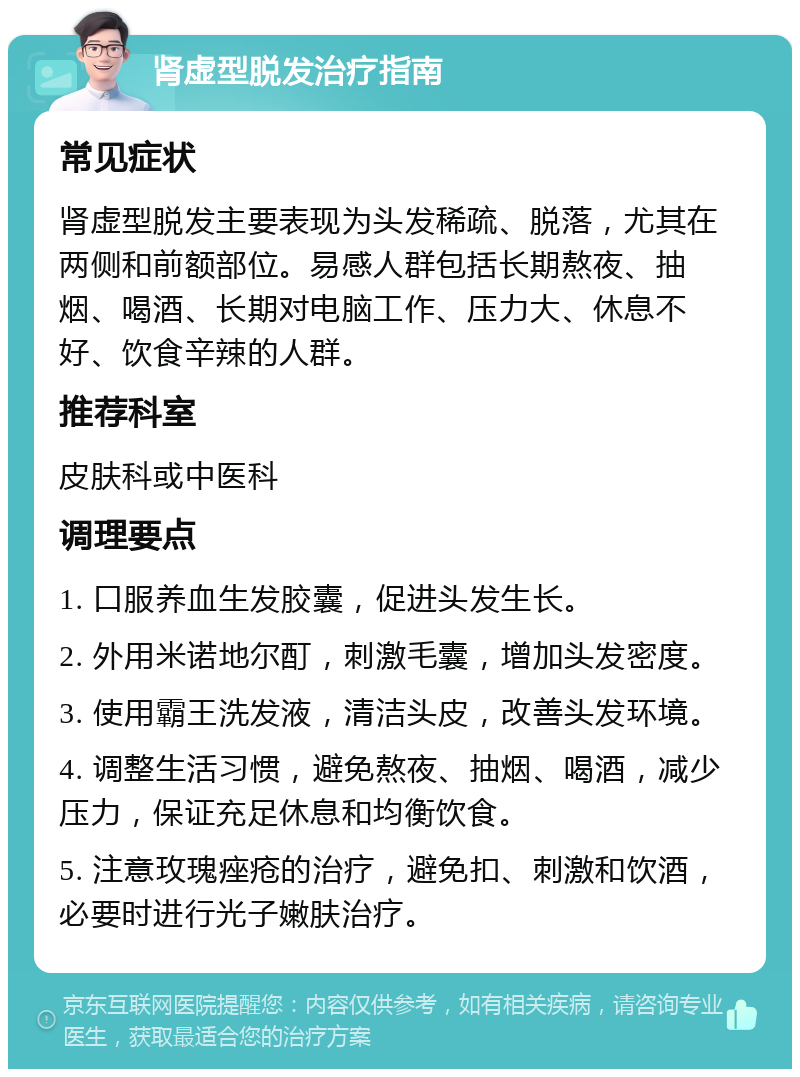 肾虚型脱发治疗指南 常见症状 肾虚型脱发主要表现为头发稀疏、脱落，尤其在两侧和前额部位。易感人群包括长期熬夜、抽烟、喝酒、长期对电脑工作、压力大、休息不好、饮食辛辣的人群。 推荐科室 皮肤科或中医科 调理要点 1. 口服养血生发胶囊，促进头发生长。 2. 外用米诺地尔酊，刺激毛囊，增加头发密度。 3. 使用霸王洗发液，清洁头皮，改善头发环境。 4. 调整生活习惯，避免熬夜、抽烟、喝酒，减少压力，保证充足休息和均衡饮食。 5. 注意玫瑰痤疮的治疗，避免扣、刺激和饮酒，必要时进行光子嫩肤治疗。