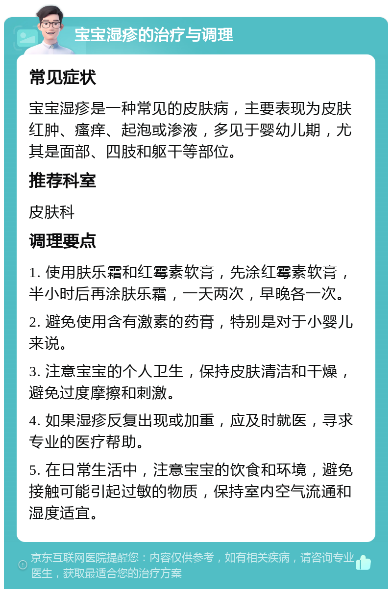 宝宝湿疹的治疗与调理 常见症状 宝宝湿疹是一种常见的皮肤病，主要表现为皮肤红肿、瘙痒、起泡或渗液，多见于婴幼儿期，尤其是面部、四肢和躯干等部位。 推荐科室 皮肤科 调理要点 1. 使用肤乐霜和红霉素软膏，先涂红霉素软膏，半小时后再涂肤乐霜，一天两次，早晚各一次。 2. 避免使用含有激素的药膏，特别是对于小婴儿来说。 3. 注意宝宝的个人卫生，保持皮肤清洁和干燥，避免过度摩擦和刺激。 4. 如果湿疹反复出现或加重，应及时就医，寻求专业的医疗帮助。 5. 在日常生活中，注意宝宝的饮食和环境，避免接触可能引起过敏的物质，保持室内空气流通和湿度适宜。