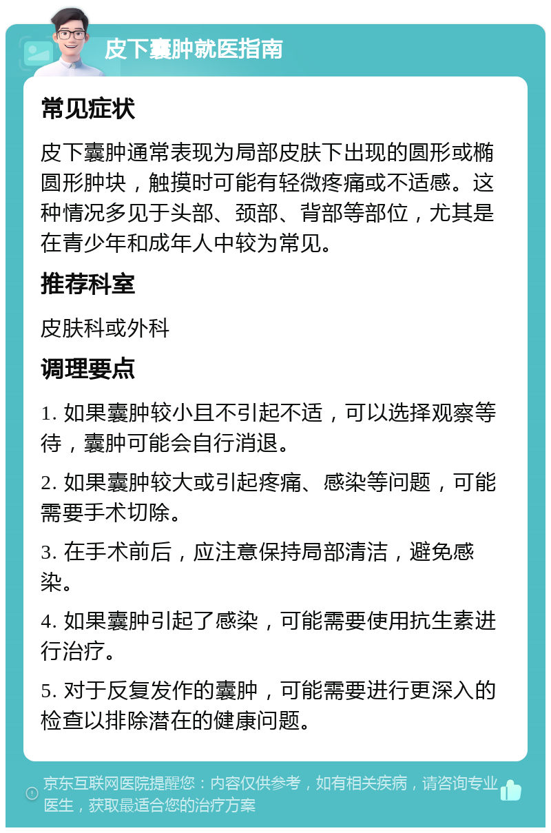 皮下囊肿就医指南 常见症状 皮下囊肿通常表现为局部皮肤下出现的圆形或椭圆形肿块，触摸时可能有轻微疼痛或不适感。这种情况多见于头部、颈部、背部等部位，尤其是在青少年和成年人中较为常见。 推荐科室 皮肤科或外科 调理要点 1. 如果囊肿较小且不引起不适，可以选择观察等待，囊肿可能会自行消退。 2. 如果囊肿较大或引起疼痛、感染等问题，可能需要手术切除。 3. 在手术前后，应注意保持局部清洁，避免感染。 4. 如果囊肿引起了感染，可能需要使用抗生素进行治疗。 5. 对于反复发作的囊肿，可能需要进行更深入的检查以排除潜在的健康问题。