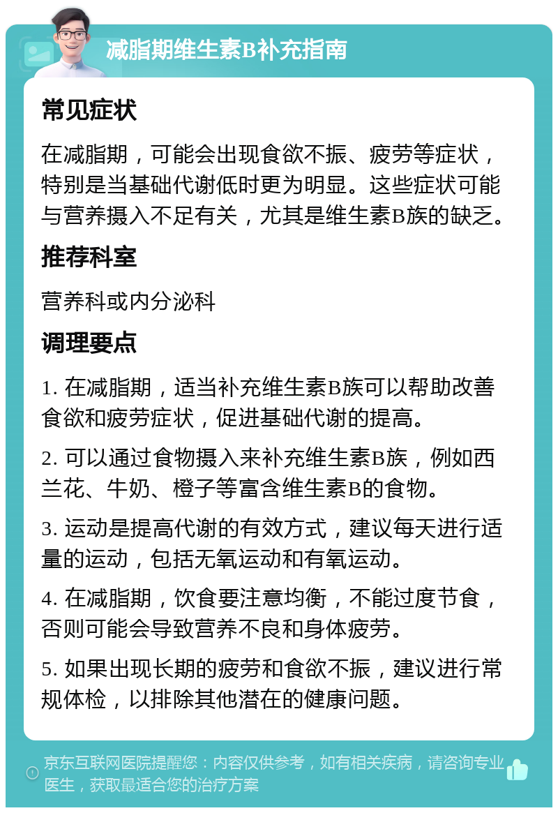 减脂期维生素B补充指南 常见症状 在减脂期，可能会出现食欲不振、疲劳等症状，特别是当基础代谢低时更为明显。这些症状可能与营养摄入不足有关，尤其是维生素B族的缺乏。 推荐科室 营养科或内分泌科 调理要点 1. 在减脂期，适当补充维生素B族可以帮助改善食欲和疲劳症状，促进基础代谢的提高。 2. 可以通过食物摄入来补充维生素B族，例如西兰花、牛奶、橙子等富含维生素B的食物。 3. 运动是提高代谢的有效方式，建议每天进行适量的运动，包括无氧运动和有氧运动。 4. 在减脂期，饮食要注意均衡，不能过度节食，否则可能会导致营养不良和身体疲劳。 5. 如果出现长期的疲劳和食欲不振，建议进行常规体检，以排除其他潜在的健康问题。