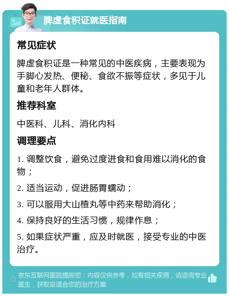 脾虚食积证就医指南 常见症状 脾虚食积证是一种常见的中医疾病，主要表现为手脚心发热、便秘、食欲不振等症状，多见于儿童和老年人群体。 推荐科室 中医科、儿科、消化内科 调理要点 1. 调整饮食，避免过度进食和食用难以消化的食物； 2. 适当运动，促进肠胃蠕动； 3. 可以服用大山楂丸等中药来帮助消化； 4. 保持良好的生活习惯，规律作息； 5. 如果症状严重，应及时就医，接受专业的中医治疗。